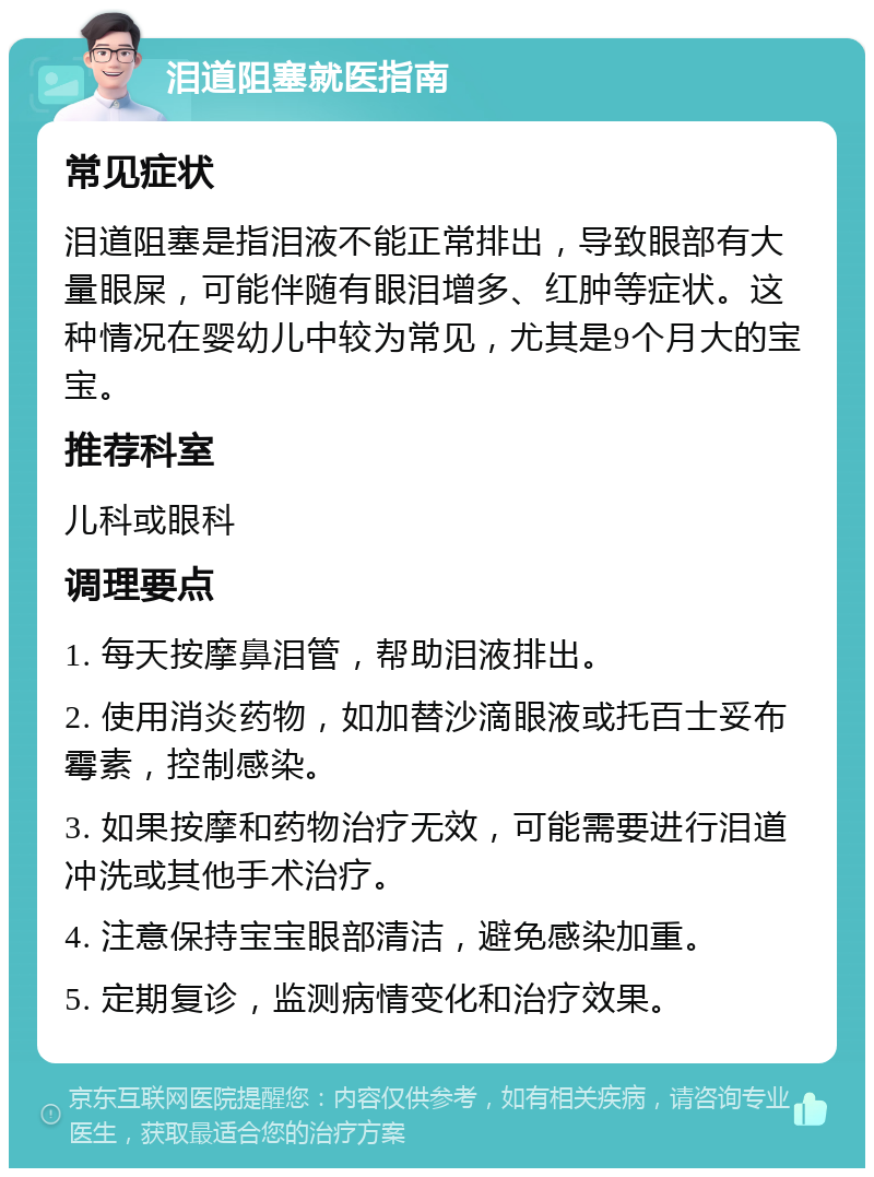 泪道阻塞就医指南 常见症状 泪道阻塞是指泪液不能正常排出，导致眼部有大量眼屎，可能伴随有眼泪增多、红肿等症状。这种情况在婴幼儿中较为常见，尤其是9个月大的宝宝。 推荐科室 儿科或眼科 调理要点 1. 每天按摩鼻泪管，帮助泪液排出。 2. 使用消炎药物，如加替沙滴眼液或托百士妥布霉素，控制感染。 3. 如果按摩和药物治疗无效，可能需要进行泪道冲洗或其他手术治疗。 4. 注意保持宝宝眼部清洁，避免感染加重。 5. 定期复诊，监测病情变化和治疗效果。