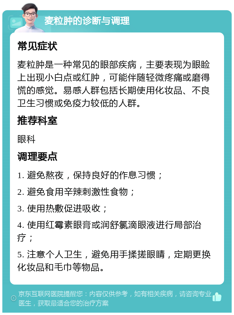 麦粒肿的诊断与调理 常见症状 麦粒肿是一种常见的眼部疾病，主要表现为眼睑上出现小白点或红肿，可能伴随轻微疼痛或磨得慌的感觉。易感人群包括长期使用化妆品、不良卫生习惯或免疫力较低的人群。 推荐科室 眼科 调理要点 1. 避免熬夜，保持良好的作息习惯； 2. 避免食用辛辣刺激性食物； 3. 使用热敷促进吸收； 4. 使用红霉素眼膏或润舒氯滴眼液进行局部治疗； 5. 注意个人卫生，避免用手揉搓眼睛，定期更换化妆品和毛巾等物品。