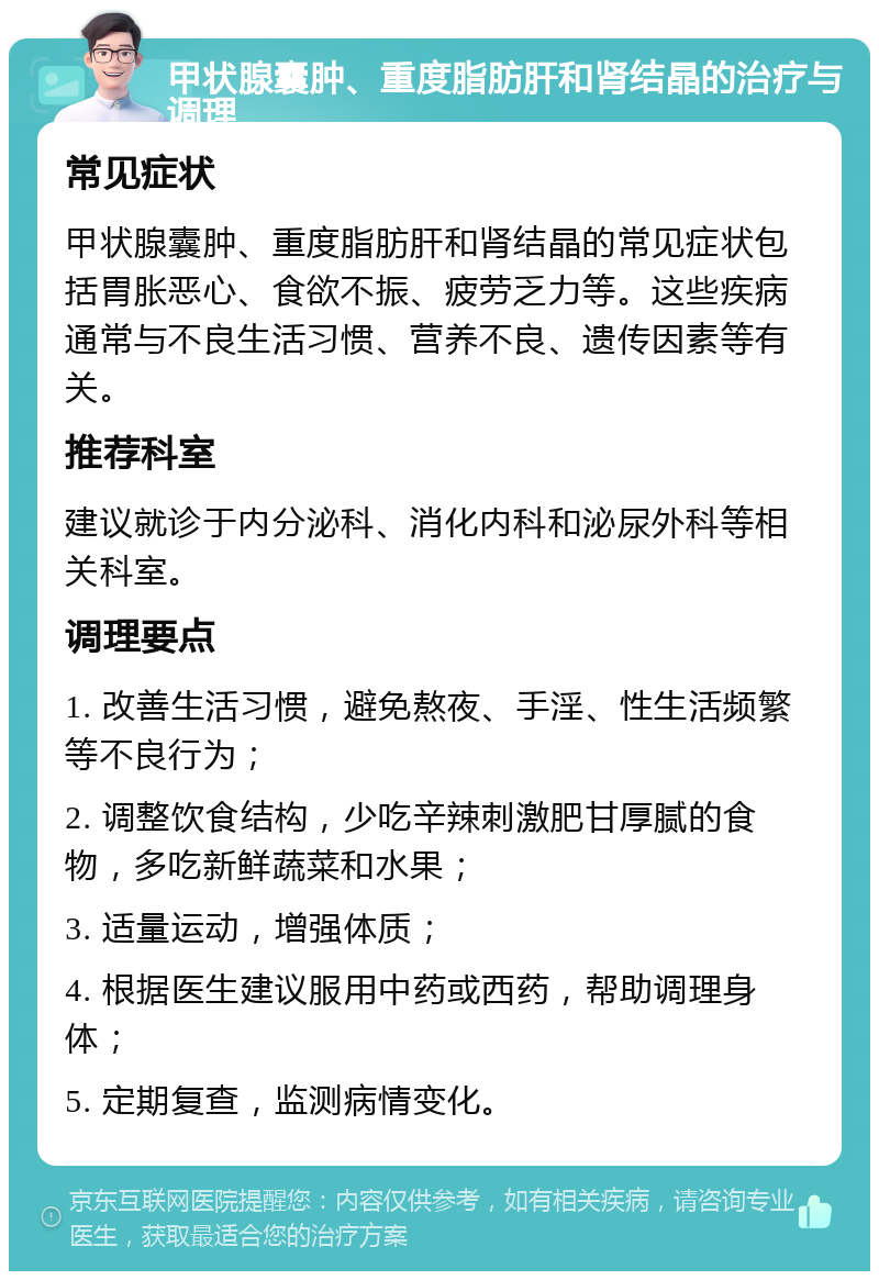 甲状腺囊肿、重度脂肪肝和肾结晶的治疗与调理 常见症状 甲状腺囊肿、重度脂肪肝和肾结晶的常见症状包括胃胀恶心、食欲不振、疲劳乏力等。这些疾病通常与不良生活习惯、营养不良、遗传因素等有关。 推荐科室 建议就诊于内分泌科、消化内科和泌尿外科等相关科室。 调理要点 1. 改善生活习惯，避免熬夜、手淫、性生活频繁等不良行为； 2. 调整饮食结构，少吃辛辣刺激肥甘厚腻的食物，多吃新鲜蔬菜和水果； 3. 适量运动，增强体质； 4. 根据医生建议服用中药或西药，帮助调理身体； 5. 定期复查，监测病情变化。