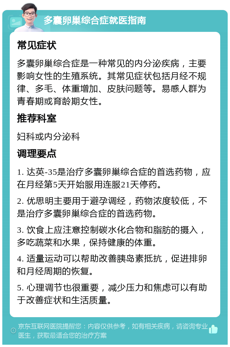 多囊卵巢综合症就医指南 常见症状 多囊卵巢综合症是一种常见的内分泌疾病，主要影响女性的生殖系统。其常见症状包括月经不规律、多毛、体重增加、皮肤问题等。易感人群为青春期或育龄期女性。 推荐科室 妇科或内分泌科 调理要点 1. 达英-35是治疗多囊卵巢综合症的首选药物，应在月经第5天开始服用连服21天停药。 2. 优思明主要用于避孕调经，药物浓度较低，不是治疗多囊卵巢综合症的首选药物。 3. 饮食上应注意控制碳水化合物和脂肪的摄入，多吃蔬菜和水果，保持健康的体重。 4. 适量运动可以帮助改善胰岛素抵抗，促进排卵和月经周期的恢复。 5. 心理调节也很重要，减少压力和焦虑可以有助于改善症状和生活质量。