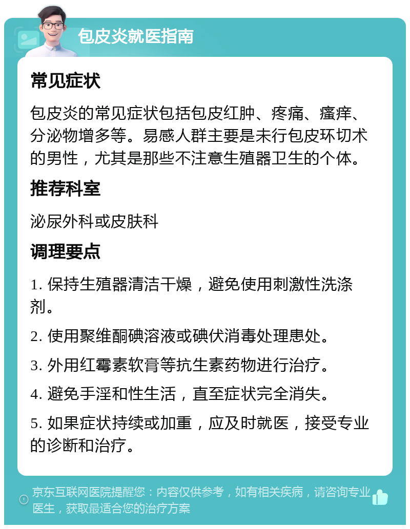 包皮炎就医指南 常见症状 包皮炎的常见症状包括包皮红肿、疼痛、瘙痒、分泌物增多等。易感人群主要是未行包皮环切术的男性，尤其是那些不注意生殖器卫生的个体。 推荐科室 泌尿外科或皮肤科 调理要点 1. 保持生殖器清洁干燥，避免使用刺激性洗涤剂。 2. 使用聚维酮碘溶液或碘伏消毒处理患处。 3. 外用红霉素软膏等抗生素药物进行治疗。 4. 避免手淫和性生活，直至症状完全消失。 5. 如果症状持续或加重，应及时就医，接受专业的诊断和治疗。