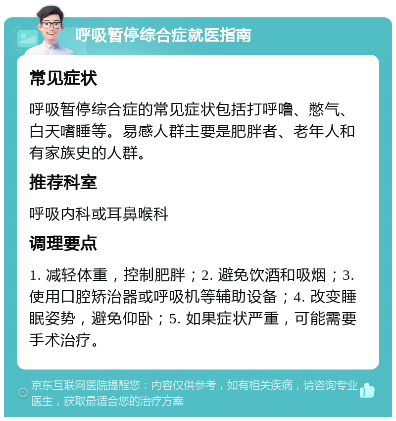 呼吸暂停综合症就医指南 常见症状 呼吸暂停综合症的常见症状包括打呼噜、憋气、白天嗜睡等。易感人群主要是肥胖者、老年人和有家族史的人群。 推荐科室 呼吸内科或耳鼻喉科 调理要点 1. 减轻体重，控制肥胖；2. 避免饮酒和吸烟；3. 使用口腔矫治器或呼吸机等辅助设备；4. 改变睡眠姿势，避免仰卧；5. 如果症状严重，可能需要手术治疗。