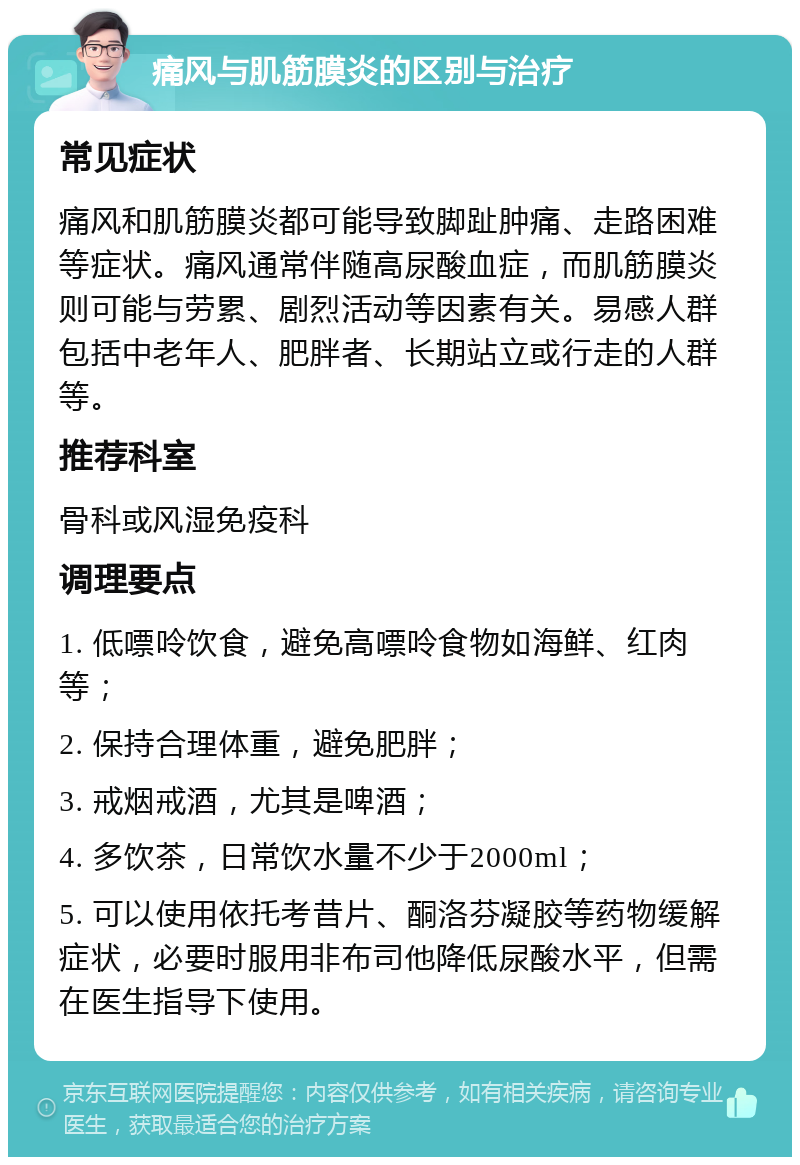 痛风与肌筋膜炎的区别与治疗 常见症状 痛风和肌筋膜炎都可能导致脚趾肿痛、走路困难等症状。痛风通常伴随高尿酸血症，而肌筋膜炎则可能与劳累、剧烈活动等因素有关。易感人群包括中老年人、肥胖者、长期站立或行走的人群等。 推荐科室 骨科或风湿免疫科 调理要点 1. 低嘌呤饮食，避免高嘌呤食物如海鲜、红肉等； 2. 保持合理体重，避免肥胖； 3. 戒烟戒酒，尤其是啤酒； 4. 多饮茶，日常饮水量不少于2000ml； 5. 可以使用依托考昔片、酮洛芬凝胶等药物缓解症状，必要时服用非布司他降低尿酸水平，但需在医生指导下使用。