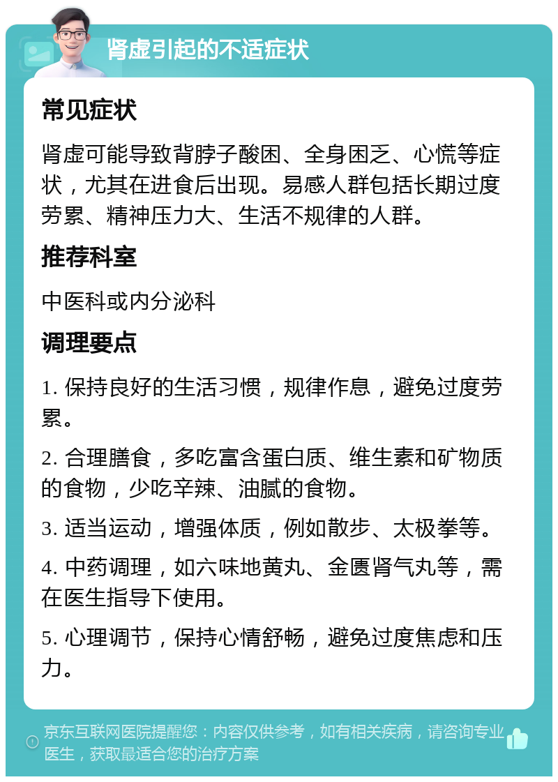 肾虚引起的不适症状 常见症状 肾虚可能导致背脖子酸困、全身困乏、心慌等症状，尤其在进食后出现。易感人群包括长期过度劳累、精神压力大、生活不规律的人群。 推荐科室 中医科或内分泌科 调理要点 1. 保持良好的生活习惯，规律作息，避免过度劳累。 2. 合理膳食，多吃富含蛋白质、维生素和矿物质的食物，少吃辛辣、油腻的食物。 3. 适当运动，增强体质，例如散步、太极拳等。 4. 中药调理，如六味地黄丸、金匮肾气丸等，需在医生指导下使用。 5. 心理调节，保持心情舒畅，避免过度焦虑和压力。