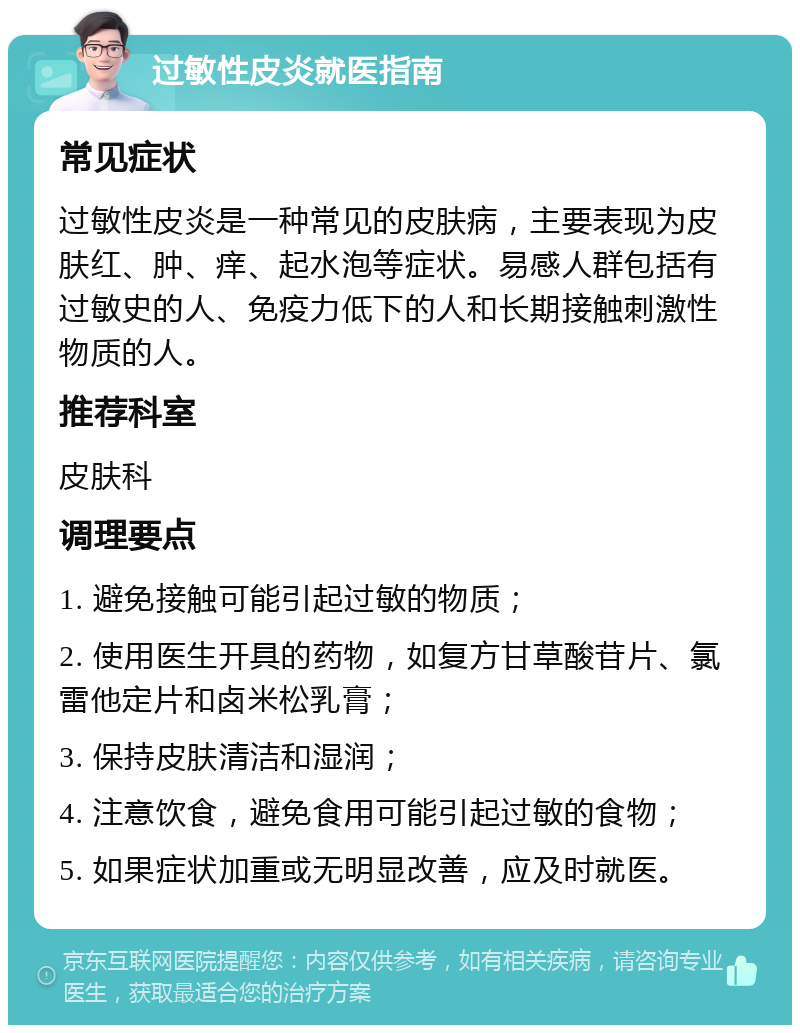 过敏性皮炎就医指南 常见症状 过敏性皮炎是一种常见的皮肤病，主要表现为皮肤红、肿、痒、起水泡等症状。易感人群包括有过敏史的人、免疫力低下的人和长期接触刺激性物质的人。 推荐科室 皮肤科 调理要点 1. 避免接触可能引起过敏的物质； 2. 使用医生开具的药物，如复方甘草酸苷片、氯雷他定片和卤米松乳膏； 3. 保持皮肤清洁和湿润； 4. 注意饮食，避免食用可能引起过敏的食物； 5. 如果症状加重或无明显改善，应及时就医。