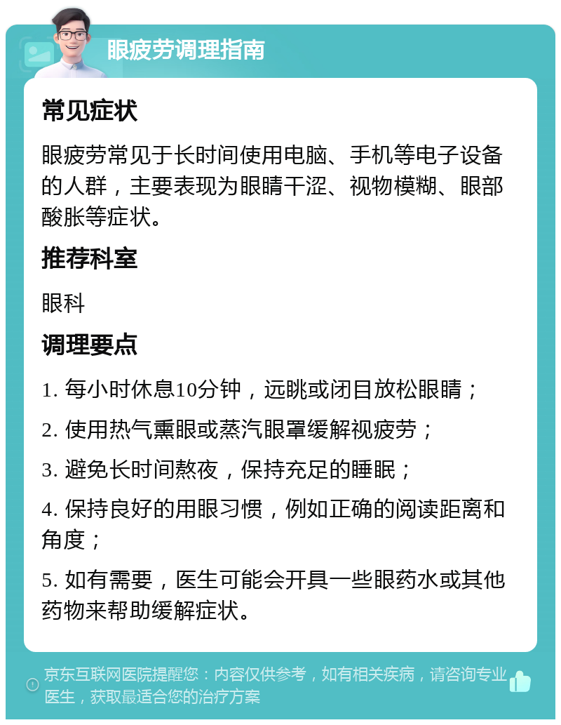 眼疲劳调理指南 常见症状 眼疲劳常见于长时间使用电脑、手机等电子设备的人群，主要表现为眼睛干涩、视物模糊、眼部酸胀等症状。 推荐科室 眼科 调理要点 1. 每小时休息10分钟，远眺或闭目放松眼睛； 2. 使用热气熏眼或蒸汽眼罩缓解视疲劳； 3. 避免长时间熬夜，保持充足的睡眠； 4. 保持良好的用眼习惯，例如正确的阅读距离和角度； 5. 如有需要，医生可能会开具一些眼药水或其他药物来帮助缓解症状。