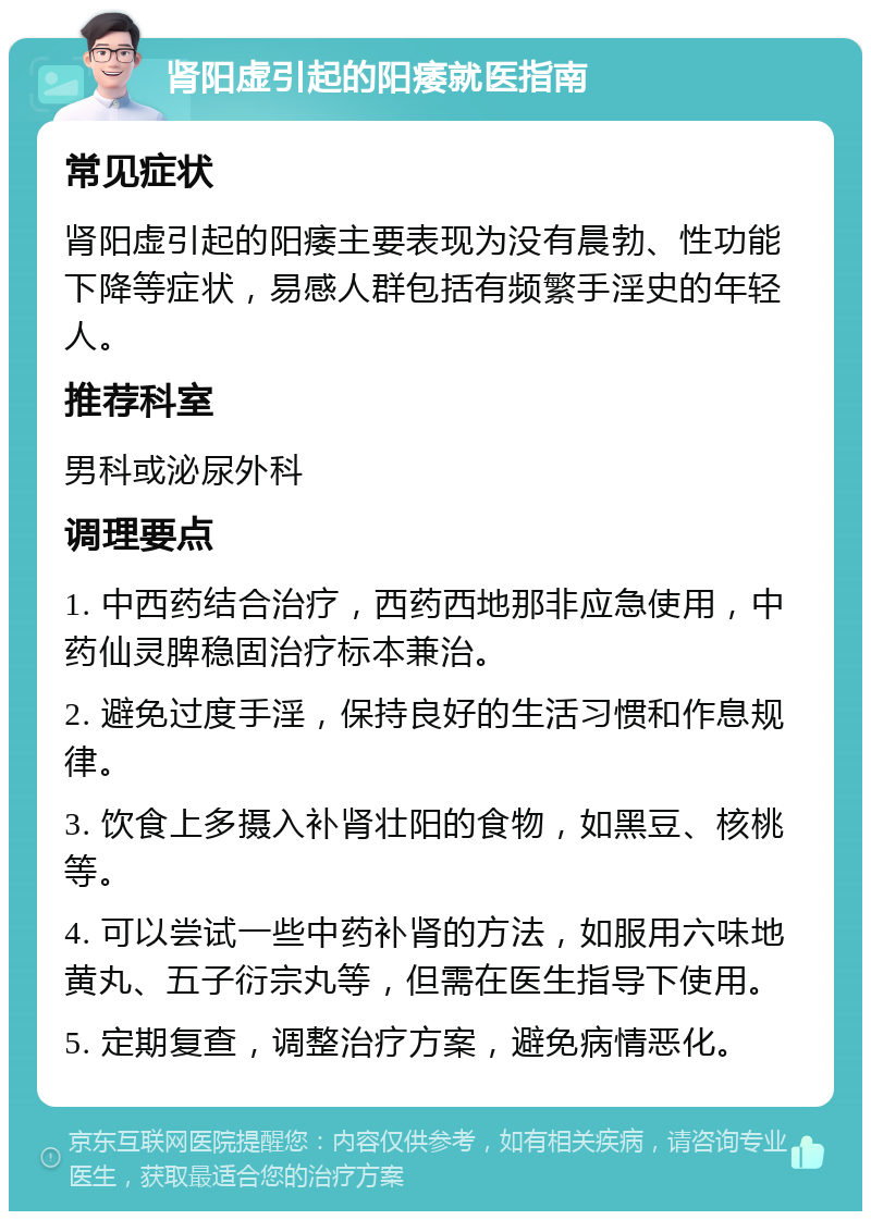 肾阳虚引起的阳痿就医指南 常见症状 肾阳虚引起的阳痿主要表现为没有晨勃、性功能下降等症状，易感人群包括有频繁手淫史的年轻人。 推荐科室 男科或泌尿外科 调理要点 1. 中西药结合治疗，西药西地那非应急使用，中药仙灵脾稳固治疗标本兼治。 2. 避免过度手淫，保持良好的生活习惯和作息规律。 3. 饮食上多摄入补肾壮阳的食物，如黑豆、核桃等。 4. 可以尝试一些中药补肾的方法，如服用六味地黄丸、五子衍宗丸等，但需在医生指导下使用。 5. 定期复查，调整治疗方案，避免病情恶化。