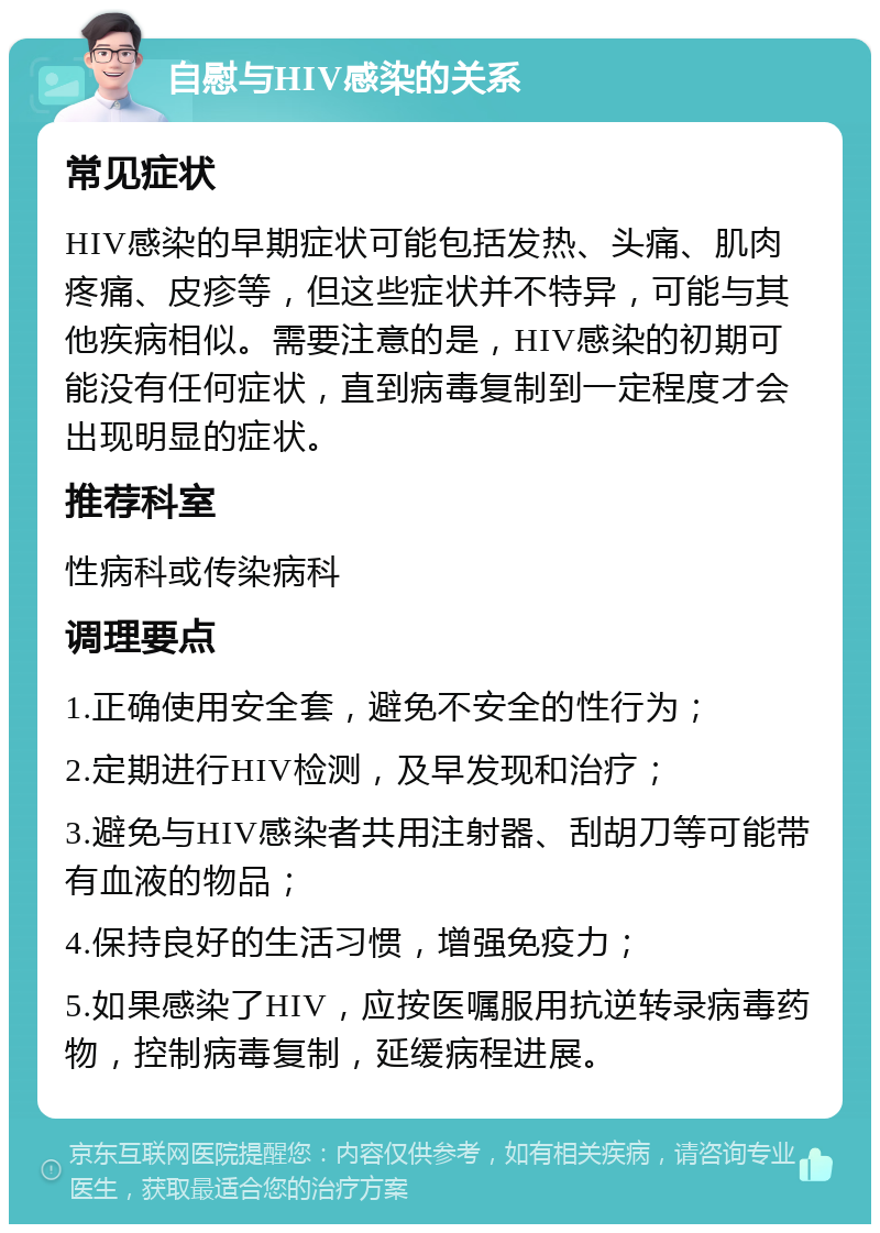 自慰与HIV感染的关系 常见症状 HIV感染的早期症状可能包括发热、头痛、肌肉疼痛、皮疹等，但这些症状并不特异，可能与其他疾病相似。需要注意的是，HIV感染的初期可能没有任何症状，直到病毒复制到一定程度才会出现明显的症状。 推荐科室 性病科或传染病科 调理要点 1.正确使用安全套，避免不安全的性行为； 2.定期进行HIV检测，及早发现和治疗； 3.避免与HIV感染者共用注射器、刮胡刀等可能带有血液的物品； 4.保持良好的生活习惯，增强免疫力； 5.如果感染了HIV，应按医嘱服用抗逆转录病毒药物，控制病毒复制，延缓病程进展。