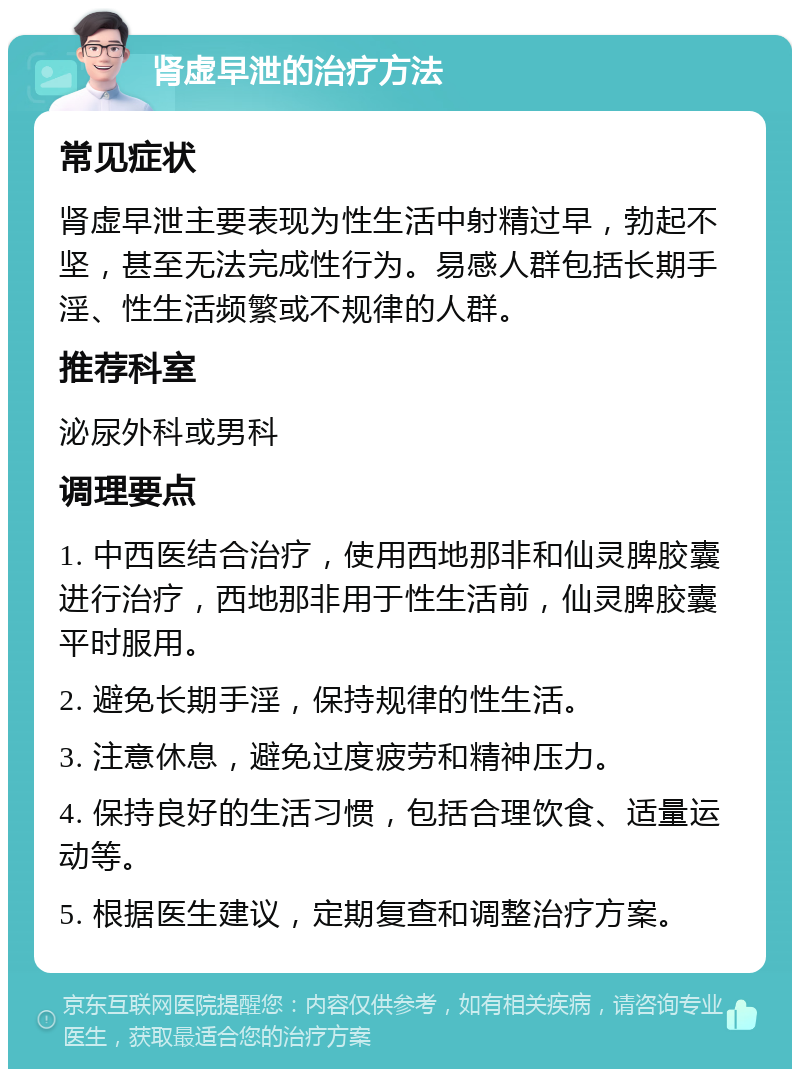 肾虚早泄的治疗方法 常见症状 肾虚早泄主要表现为性生活中射精过早，勃起不坚，甚至无法完成性行为。易感人群包括长期手淫、性生活频繁或不规律的人群。 推荐科室 泌尿外科或男科 调理要点 1. 中西医结合治疗，使用西地那非和仙灵脾胶囊进行治疗，西地那非用于性生活前，仙灵脾胶囊平时服用。 2. 避免长期手淫，保持规律的性生活。 3. 注意休息，避免过度疲劳和精神压力。 4. 保持良好的生活习惯，包括合理饮食、适量运动等。 5. 根据医生建议，定期复查和调整治疗方案。