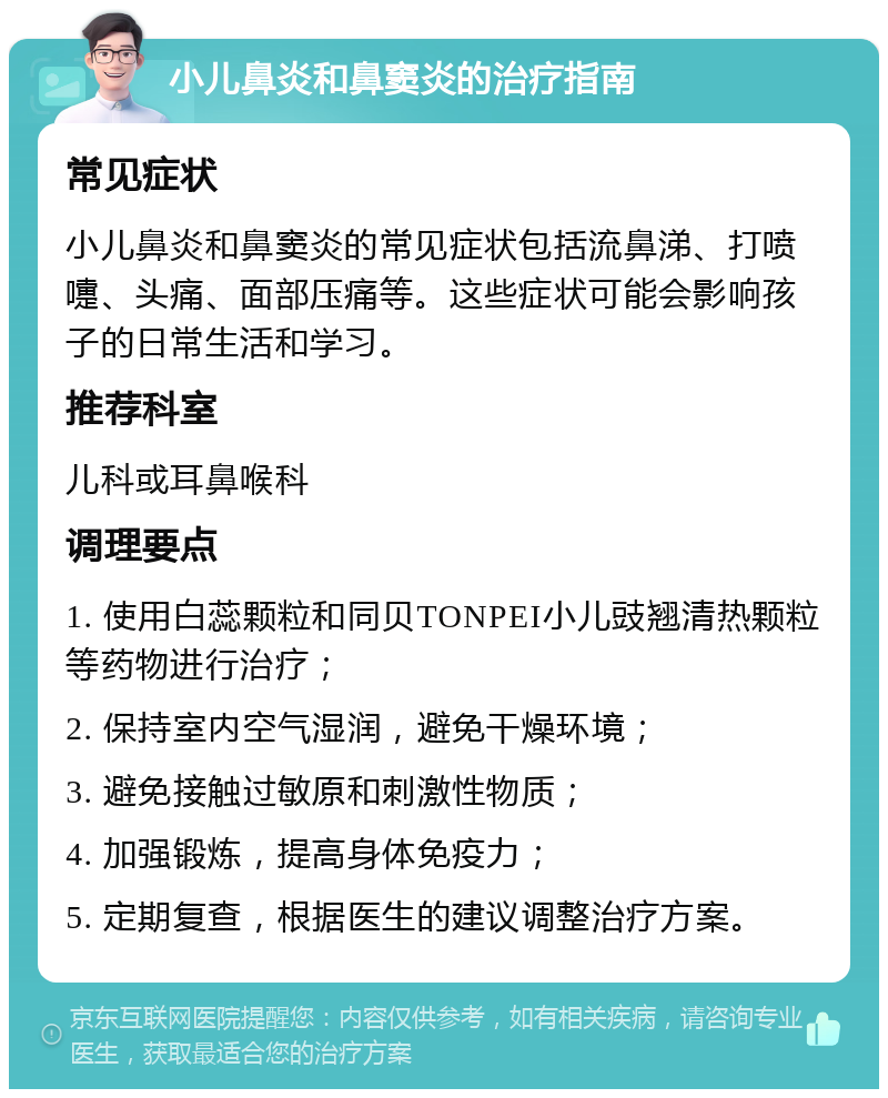 小儿鼻炎和鼻窦炎的治疗指南 常见症状 小儿鼻炎和鼻窦炎的常见症状包括流鼻涕、打喷嚏、头痛、面部压痛等。这些症状可能会影响孩子的日常生活和学习。 推荐科室 儿科或耳鼻喉科 调理要点 1. 使用白蕊颗粒和同贝TONPEI小儿豉翘清热颗粒等药物进行治疗； 2. 保持室内空气湿润，避免干燥环境； 3. 避免接触过敏原和刺激性物质； 4. 加强锻炼，提高身体免疫力； 5. 定期复查，根据医生的建议调整治疗方案。