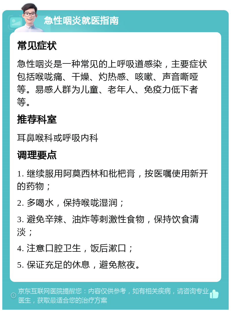 急性咽炎就医指南 常见症状 急性咽炎是一种常见的上呼吸道感染，主要症状包括喉咙痛、干燥、灼热感、咳嗽、声音嘶哑等。易感人群为儿童、老年人、免疫力低下者等。 推荐科室 耳鼻喉科或呼吸内科 调理要点 1. 继续服用阿莫西林和枇杷膏，按医嘱使用新开的药物； 2. 多喝水，保持喉咙湿润； 3. 避免辛辣、油炸等刺激性食物，保持饮食清淡； 4. 注意口腔卫生，饭后漱口； 5. 保证充足的休息，避免熬夜。