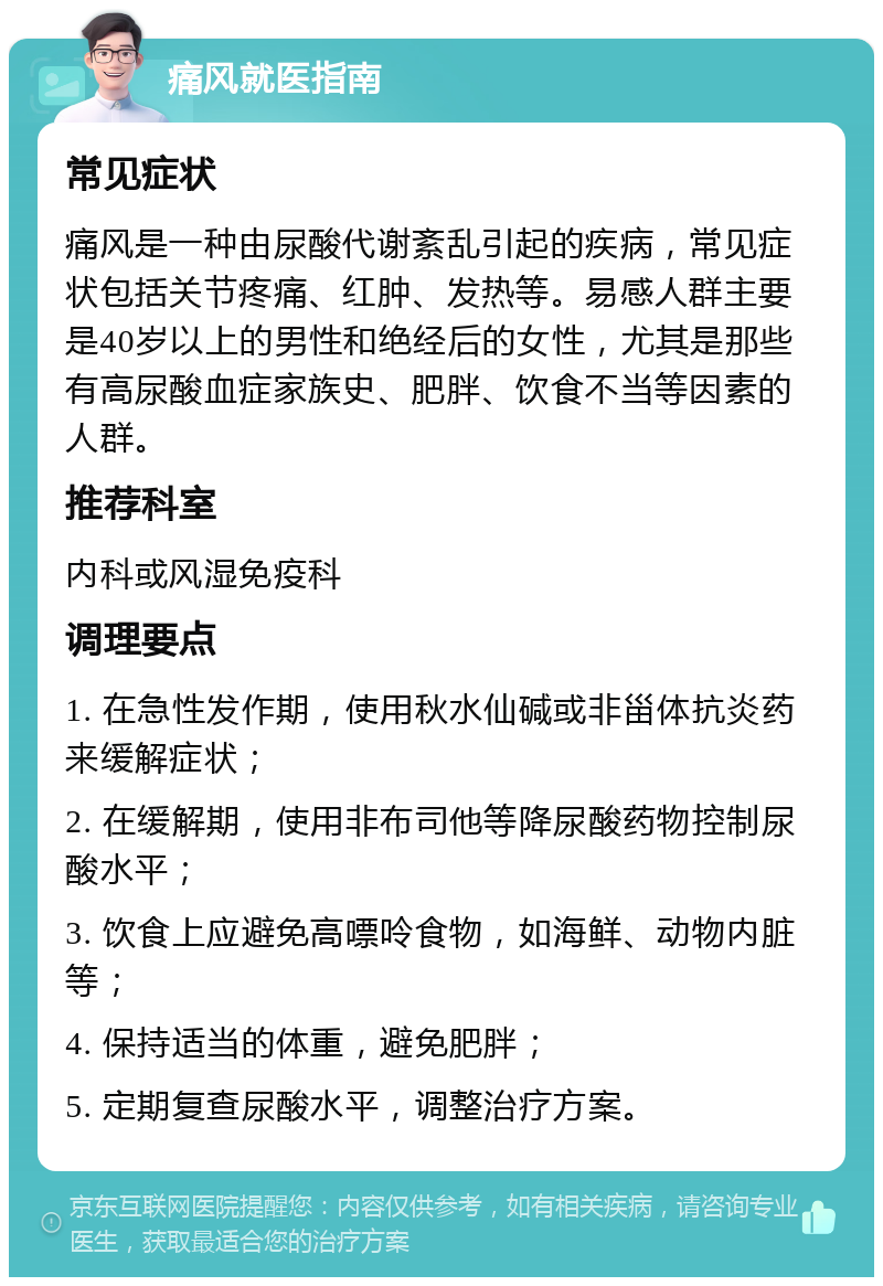 痛风就医指南 常见症状 痛风是一种由尿酸代谢紊乱引起的疾病，常见症状包括关节疼痛、红肿、发热等。易感人群主要是40岁以上的男性和绝经后的女性，尤其是那些有高尿酸血症家族史、肥胖、饮食不当等因素的人群。 推荐科室 内科或风湿免疫科 调理要点 1. 在急性发作期，使用秋水仙碱或非甾体抗炎药来缓解症状； 2. 在缓解期，使用非布司他等降尿酸药物控制尿酸水平； 3. 饮食上应避免高嘌呤食物，如海鲜、动物内脏等； 4. 保持适当的体重，避免肥胖； 5. 定期复查尿酸水平，调整治疗方案。