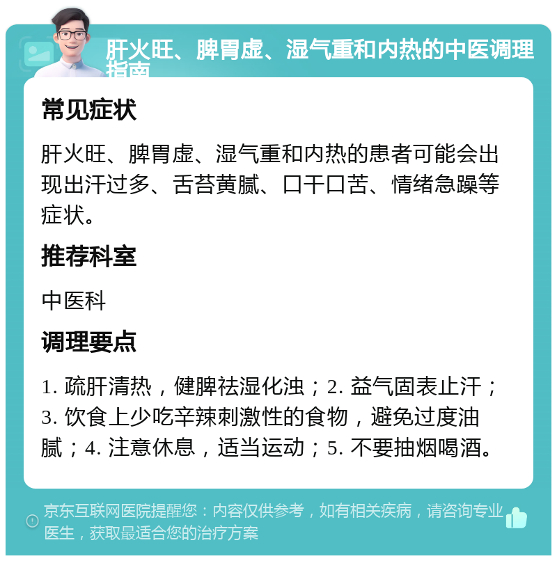 肝火旺、脾胃虚、湿气重和内热的中医调理指南 常见症状 肝火旺、脾胃虚、湿气重和内热的患者可能会出现出汗过多、舌苔黄腻、口干口苦、情绪急躁等症状。 推荐科室 中医科 调理要点 1. 疏肝清热，健脾祛湿化浊；2. 益气固表止汗；3. 饮食上少吃辛辣刺激性的食物，避免过度油腻；4. 注意休息，适当运动；5. 不要抽烟喝酒。