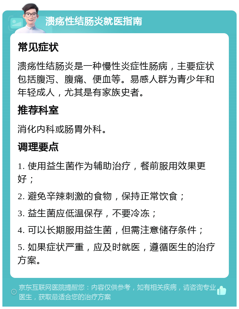 溃疡性结肠炎就医指南 常见症状 溃疡性结肠炎是一种慢性炎症性肠病，主要症状包括腹泻、腹痛、便血等。易感人群为青少年和年轻成人，尤其是有家族史者。 推荐科室 消化内科或肠胃外科。 调理要点 1. 使用益生菌作为辅助治疗，餐前服用效果更好； 2. 避免辛辣刺激的食物，保持正常饮食； 3. 益生菌应低温保存，不要冷冻； 4. 可以长期服用益生菌，但需注意储存条件； 5. 如果症状严重，应及时就医，遵循医生的治疗方案。