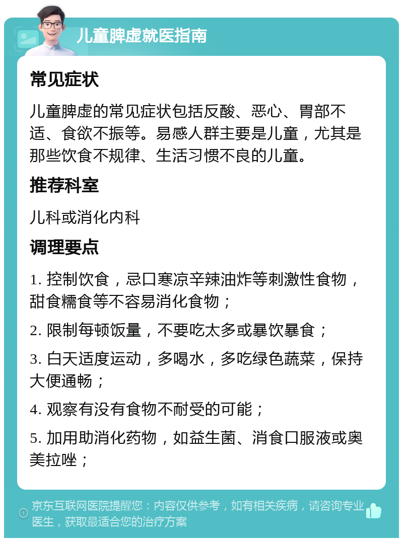 儿童脾虚就医指南 常见症状 儿童脾虚的常见症状包括反酸、恶心、胃部不适、食欲不振等。易感人群主要是儿童，尤其是那些饮食不规律、生活习惯不良的儿童。 推荐科室 儿科或消化内科 调理要点 1. 控制饮食，忌口寒凉辛辣油炸等刺激性食物，甜食糯食等不容易消化食物； 2. 限制每顿饭量，不要吃太多或暴饮暴食； 3. 白天适度运动，多喝水，多吃绿色蔬菜，保持大便通畅； 4. 观察有没有食物不耐受的可能； 5. 加用助消化药物，如益生菌、消食口服液或奥美拉唑；