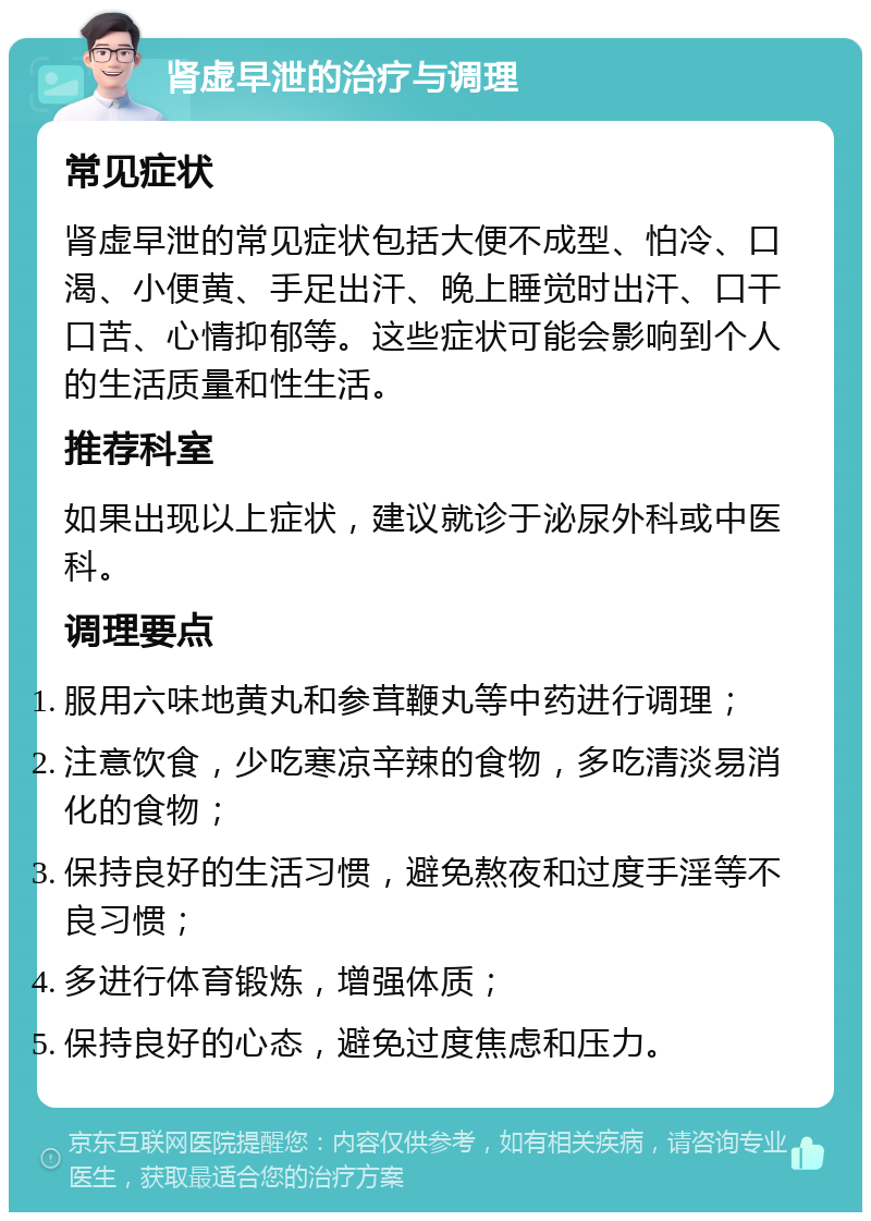 肾虚早泄的治疗与调理 常见症状 肾虚早泄的常见症状包括大便不成型、怕冷、口渴、小便黄、手足出汗、晚上睡觉时出汗、口干口苦、心情抑郁等。这些症状可能会影响到个人的生活质量和性生活。 推荐科室 如果出现以上症状，建议就诊于泌尿外科或中医科。 调理要点 服用六味地黄丸和参茸鞭丸等中药进行调理； 注意饮食，少吃寒凉辛辣的食物，多吃清淡易消化的食物； 保持良好的生活习惯，避免熬夜和过度手淫等不良习惯； 多进行体育锻炼，增强体质； 保持良好的心态，避免过度焦虑和压力。