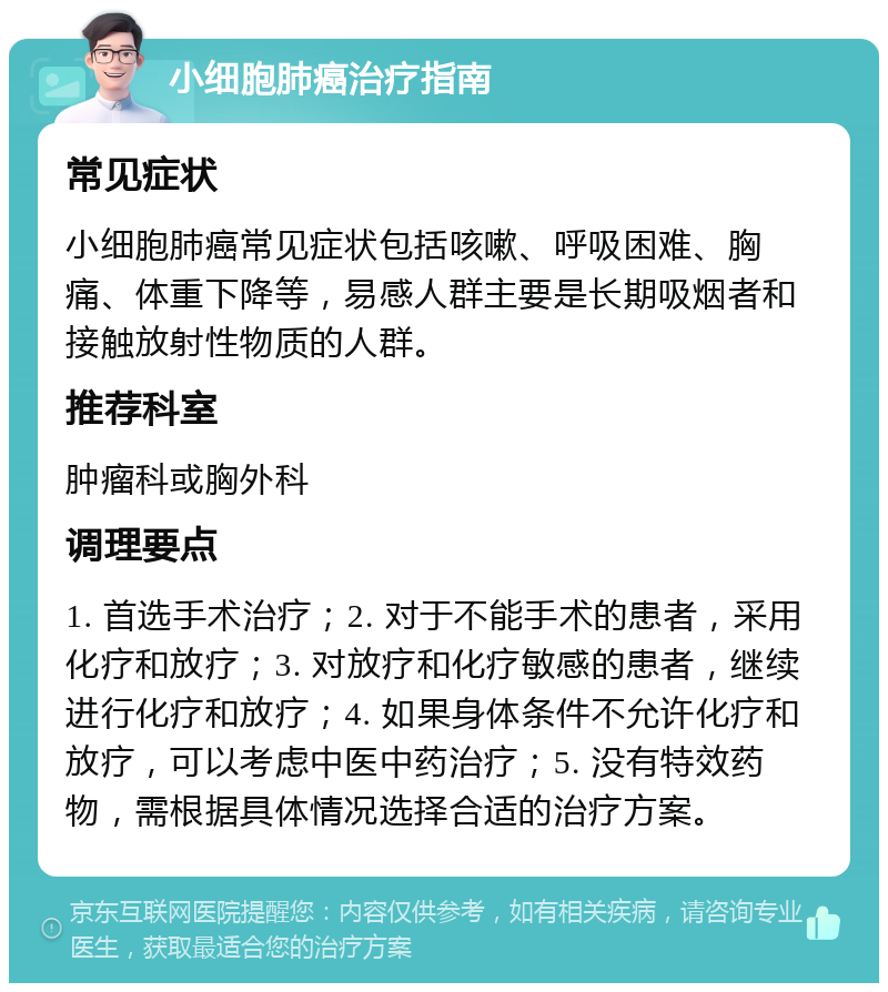 小细胞肺癌治疗指南 常见症状 小细胞肺癌常见症状包括咳嗽、呼吸困难、胸痛、体重下降等，易感人群主要是长期吸烟者和接触放射性物质的人群。 推荐科室 肿瘤科或胸外科 调理要点 1. 首选手术治疗；2. 对于不能手术的患者，采用化疗和放疗；3. 对放疗和化疗敏感的患者，继续进行化疗和放疗；4. 如果身体条件不允许化疗和放疗，可以考虑中医中药治疗；5. 没有特效药物，需根据具体情况选择合适的治疗方案。