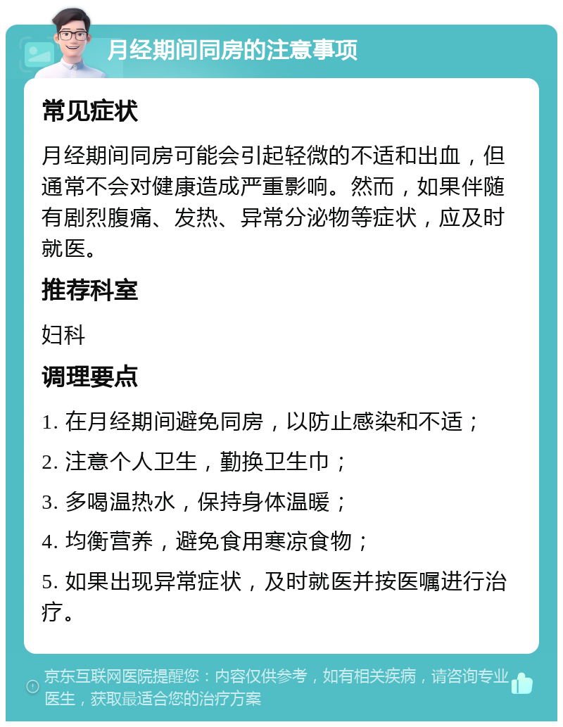 月经期间同房的注意事项 常见症状 月经期间同房可能会引起轻微的不适和出血，但通常不会对健康造成严重影响。然而，如果伴随有剧烈腹痛、发热、异常分泌物等症状，应及时就医。 推荐科室 妇科 调理要点 1. 在月经期间避免同房，以防止感染和不适； 2. 注意个人卫生，勤换卫生巾； 3. 多喝温热水，保持身体温暖； 4. 均衡营养，避免食用寒凉食物； 5. 如果出现异常症状，及时就医并按医嘱进行治疗。