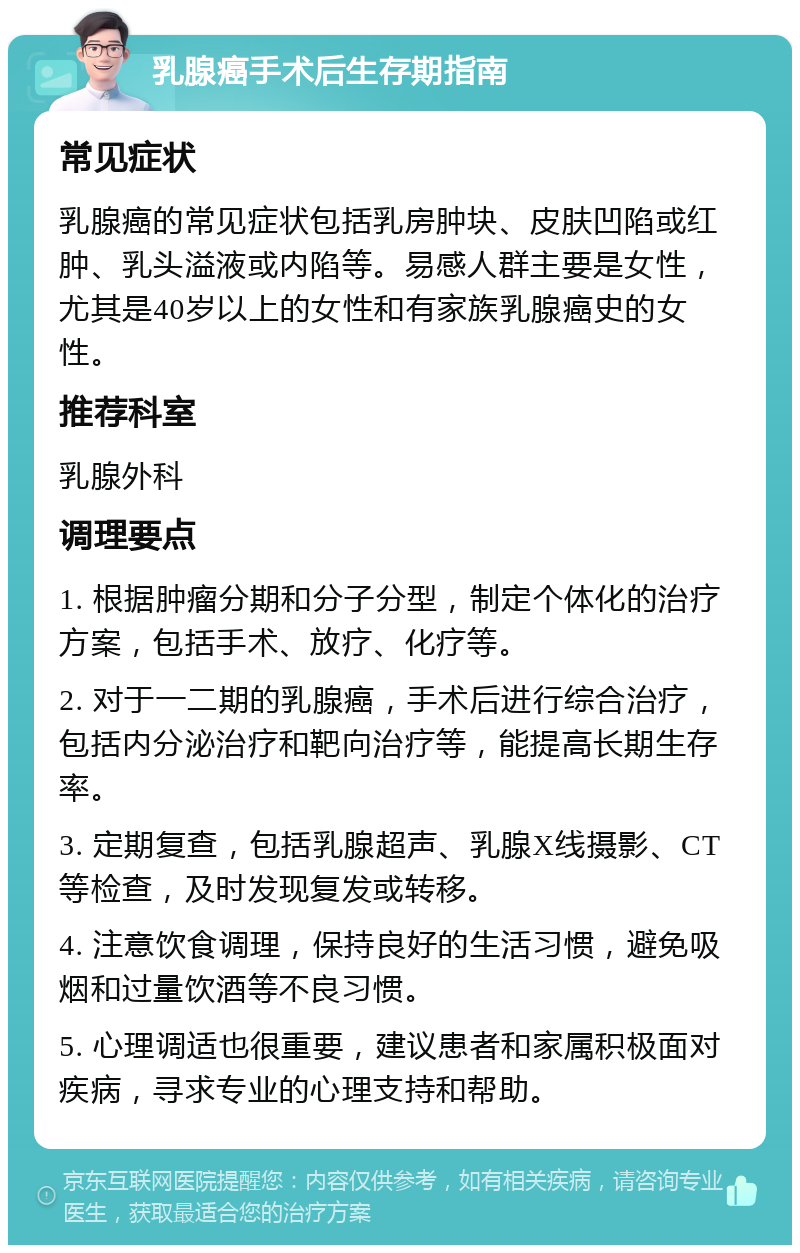 乳腺癌手术后生存期指南 常见症状 乳腺癌的常见症状包括乳房肿块、皮肤凹陷或红肿、乳头溢液或内陷等。易感人群主要是女性，尤其是40岁以上的女性和有家族乳腺癌史的女性。 推荐科室 乳腺外科 调理要点 1. 根据肿瘤分期和分子分型，制定个体化的治疗方案，包括手术、放疗、化疗等。 2. 对于一二期的乳腺癌，手术后进行综合治疗，包括内分泌治疗和靶向治疗等，能提高长期生存率。 3. 定期复查，包括乳腺超声、乳腺X线摄影、CT等检查，及时发现复发或转移。 4. 注意饮食调理，保持良好的生活习惯，避免吸烟和过量饮酒等不良习惯。 5. 心理调适也很重要，建议患者和家属积极面对疾病，寻求专业的心理支持和帮助。