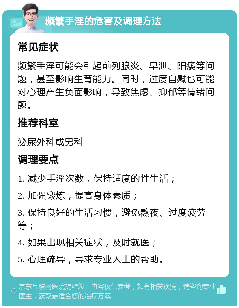 频繁手淫的危害及调理方法 常见症状 频繁手淫可能会引起前列腺炎、早泄、阳痿等问题，甚至影响生育能力。同时，过度自慰也可能对心理产生负面影响，导致焦虑、抑郁等情绪问题。 推荐科室 泌尿外科或男科 调理要点 1. 减少手淫次数，保持适度的性生活； 2. 加强锻炼，提高身体素质； 3. 保持良好的生活习惯，避免熬夜、过度疲劳等； 4. 如果出现相关症状，及时就医； 5. 心理疏导，寻求专业人士的帮助。