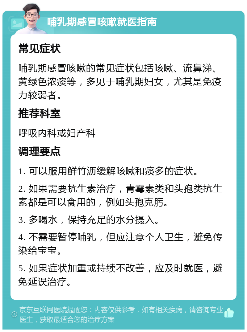 哺乳期感冒咳嗽就医指南 常见症状 哺乳期感冒咳嗽的常见症状包括咳嗽、流鼻涕、黄绿色浓痰等，多见于哺乳期妇女，尤其是免疫力较弱者。 推荐科室 呼吸内科或妇产科 调理要点 1. 可以服用鲜竹沥缓解咳嗽和痰多的症状。 2. 如果需要抗生素治疗，青霉素类和头孢类抗生素都是可以食用的，例如头孢克肟。 3. 多喝水，保持充足的水分摄入。 4. 不需要暂停哺乳，但应注意个人卫生，避免传染给宝宝。 5. 如果症状加重或持续不改善，应及时就医，避免延误治疗。