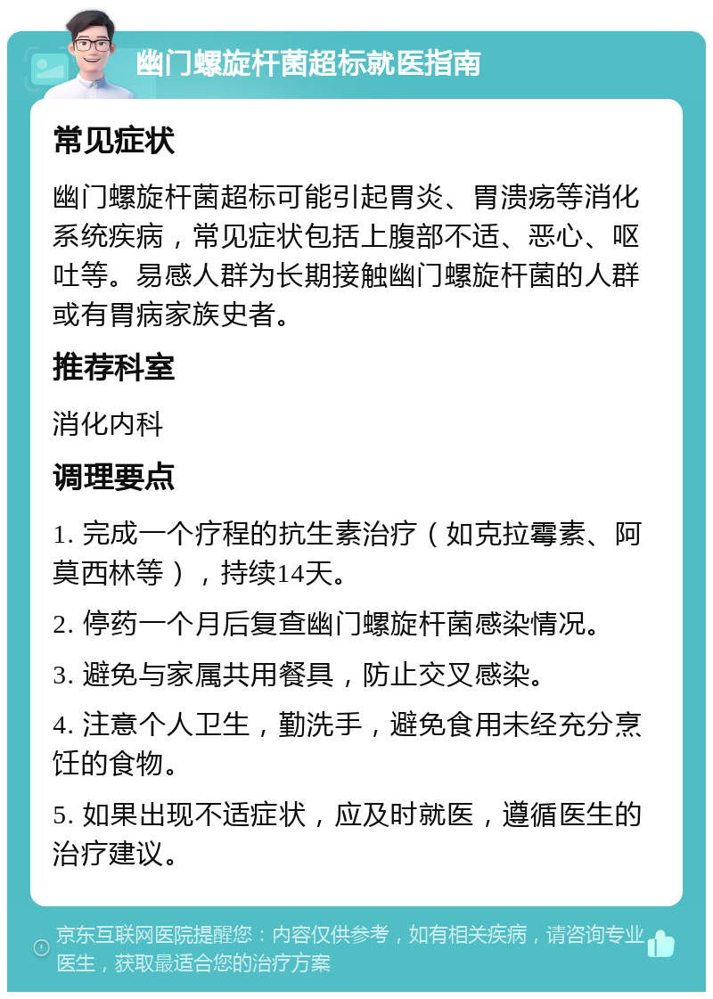 幽门螺旋杆菌超标就医指南 常见症状 幽门螺旋杆菌超标可能引起胃炎、胃溃疡等消化系统疾病，常见症状包括上腹部不适、恶心、呕吐等。易感人群为长期接触幽门螺旋杆菌的人群或有胃病家族史者。 推荐科室 消化内科 调理要点 1. 完成一个疗程的抗生素治疗（如克拉霉素、阿莫西林等），持续14天。 2. 停药一个月后复查幽门螺旋杆菌感染情况。 3. 避免与家属共用餐具，防止交叉感染。 4. 注意个人卫生，勤洗手，避免食用未经充分烹饪的食物。 5. 如果出现不适症状，应及时就医，遵循医生的治疗建议。