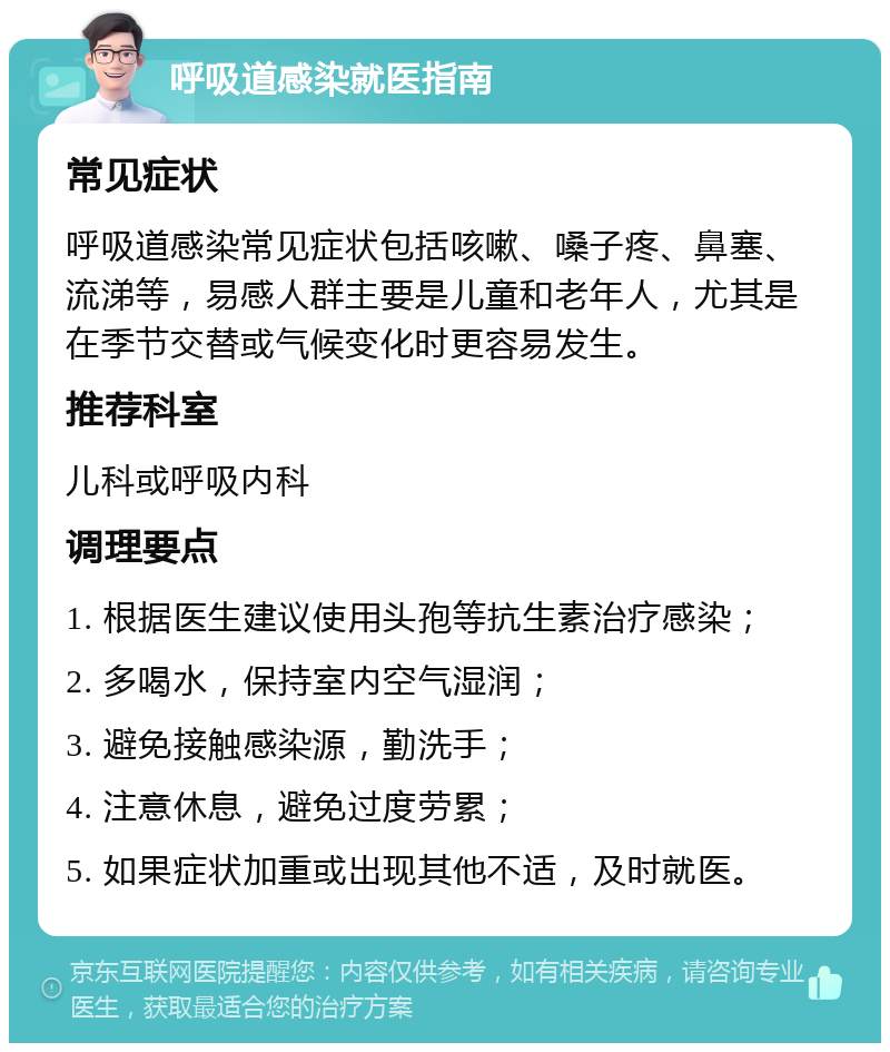 呼吸道感染就医指南 常见症状 呼吸道感染常见症状包括咳嗽、嗓子疼、鼻塞、流涕等，易感人群主要是儿童和老年人，尤其是在季节交替或气候变化时更容易发生。 推荐科室 儿科或呼吸内科 调理要点 1. 根据医生建议使用头孢等抗生素治疗感染； 2. 多喝水，保持室内空气湿润； 3. 避免接触感染源，勤洗手； 4. 注意休息，避免过度劳累； 5. 如果症状加重或出现其他不适，及时就医。