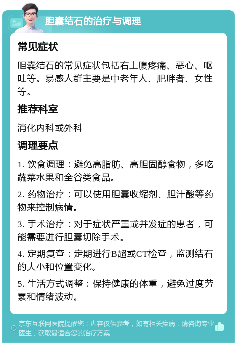 胆囊结石的治疗与调理 常见症状 胆囊结石的常见症状包括右上腹疼痛、恶心、呕吐等。易感人群主要是中老年人、肥胖者、女性等。 推荐科室 消化内科或外科 调理要点 1. 饮食调理：避免高脂肪、高胆固醇食物，多吃蔬菜水果和全谷类食品。 2. 药物治疗：可以使用胆囊收缩剂、胆汁酸等药物来控制病情。 3. 手术治疗：对于症状严重或并发症的患者，可能需要进行胆囊切除手术。 4. 定期复查：定期进行B超或CT检查，监测结石的大小和位置变化。 5. 生活方式调整：保持健康的体重，避免过度劳累和情绪波动。