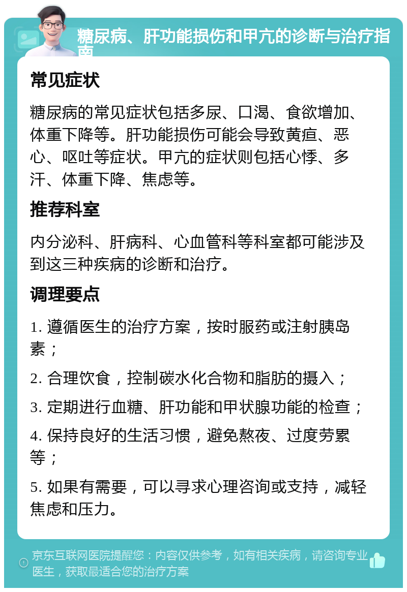 糖尿病、肝功能损伤和甲亢的诊断与治疗指南 常见症状 糖尿病的常见症状包括多尿、口渴、食欲增加、体重下降等。肝功能损伤可能会导致黄疸、恶心、呕吐等症状。甲亢的症状则包括心悸、多汗、体重下降、焦虑等。 推荐科室 内分泌科、肝病科、心血管科等科室都可能涉及到这三种疾病的诊断和治疗。 调理要点 1. 遵循医生的治疗方案，按时服药或注射胰岛素； 2. 合理饮食，控制碳水化合物和脂肪的摄入； 3. 定期进行血糖、肝功能和甲状腺功能的检查； 4. 保持良好的生活习惯，避免熬夜、过度劳累等； 5. 如果有需要，可以寻求心理咨询或支持，减轻焦虑和压力。