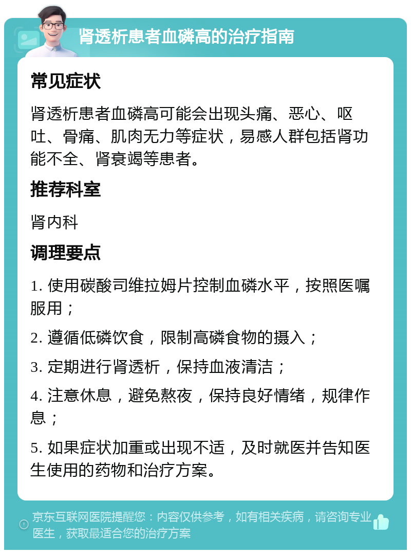 肾透析患者血磷高的治疗指南 常见症状 肾透析患者血磷高可能会出现头痛、恶心、呕吐、骨痛、肌肉无力等症状，易感人群包括肾功能不全、肾衰竭等患者。 推荐科室 肾内科 调理要点 1. 使用碳酸司维拉姆片控制血磷水平，按照医嘱服用； 2. 遵循低磷饮食，限制高磷食物的摄入； 3. 定期进行肾透析，保持血液清洁； 4. 注意休息，避免熬夜，保持良好情绪，规律作息； 5. 如果症状加重或出现不适，及时就医并告知医生使用的药物和治疗方案。