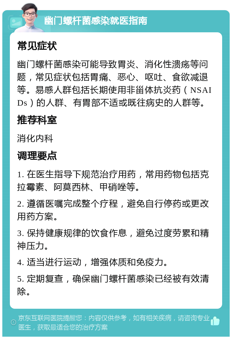 幽门螺杆菌感染就医指南 常见症状 幽门螺杆菌感染可能导致胃炎、消化性溃疡等问题，常见症状包括胃痛、恶心、呕吐、食欲减退等。易感人群包括长期使用非甾体抗炎药（NSAIDs）的人群、有胃部不适或既往病史的人群等。 推荐科室 消化内科 调理要点 1. 在医生指导下规范治疗用药，常用药物包括克拉霉素、阿莫西林、甲硝唑等。 2. 遵循医嘱完成整个疗程，避免自行停药或更改用药方案。 3. 保持健康规律的饮食作息，避免过度劳累和精神压力。 4. 适当进行运动，增强体质和免疫力。 5. 定期复查，确保幽门螺杆菌感染已经被有效清除。