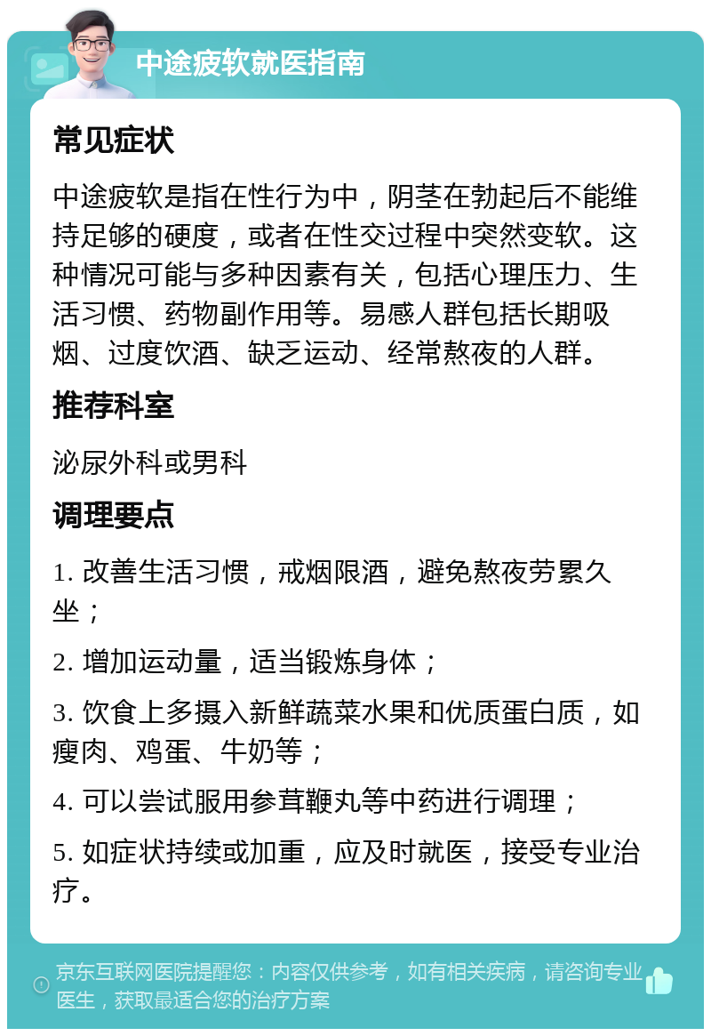 中途疲软就医指南 常见症状 中途疲软是指在性行为中，阴茎在勃起后不能维持足够的硬度，或者在性交过程中突然变软。这种情况可能与多种因素有关，包括心理压力、生活习惯、药物副作用等。易感人群包括长期吸烟、过度饮酒、缺乏运动、经常熬夜的人群。 推荐科室 泌尿外科或男科 调理要点 1. 改善生活习惯，戒烟限酒，避免熬夜劳累久坐； 2. 增加运动量，适当锻炼身体； 3. 饮食上多摄入新鲜蔬菜水果和优质蛋白质，如瘦肉、鸡蛋、牛奶等； 4. 可以尝试服用参茸鞭丸等中药进行调理； 5. 如症状持续或加重，应及时就医，接受专业治疗。