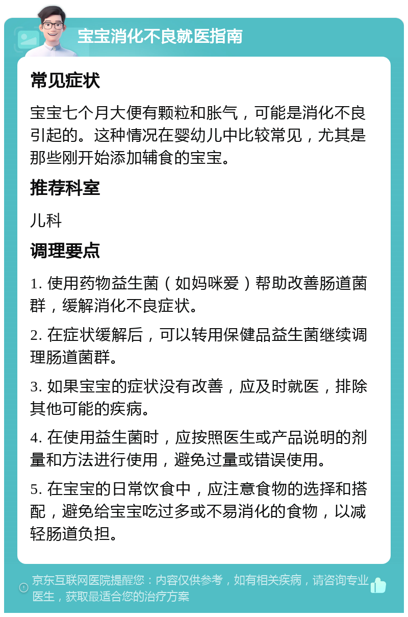 宝宝消化不良就医指南 常见症状 宝宝七个月大便有颗粒和胀气，可能是消化不良引起的。这种情况在婴幼儿中比较常见，尤其是那些刚开始添加辅食的宝宝。 推荐科室 儿科 调理要点 1. 使用药物益生菌（如妈咪爱）帮助改善肠道菌群，缓解消化不良症状。 2. 在症状缓解后，可以转用保健品益生菌继续调理肠道菌群。 3. 如果宝宝的症状没有改善，应及时就医，排除其他可能的疾病。 4. 在使用益生菌时，应按照医生或产品说明的剂量和方法进行使用，避免过量或错误使用。 5. 在宝宝的日常饮食中，应注意食物的选择和搭配，避免给宝宝吃过多或不易消化的食物，以减轻肠道负担。