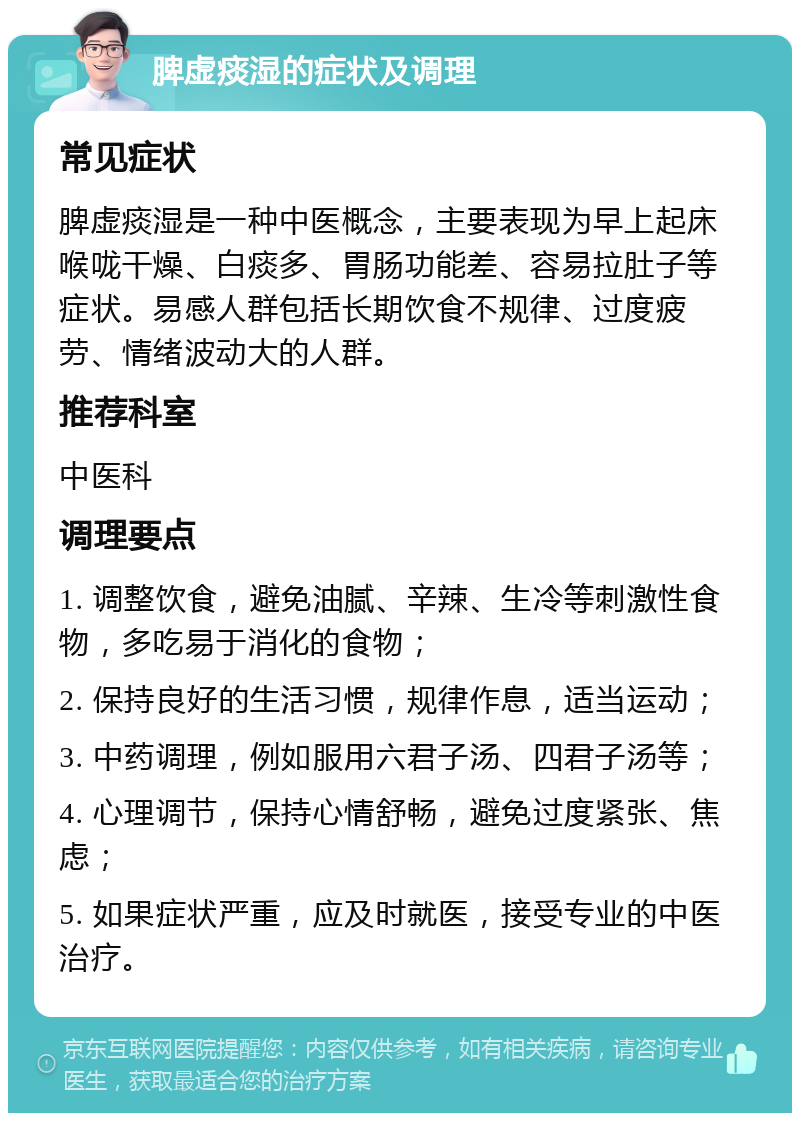 脾虚痰湿的症状及调理 常见症状 脾虚痰湿是一种中医概念，主要表现为早上起床喉咙干燥、白痰多、胃肠功能差、容易拉肚子等症状。易感人群包括长期饮食不规律、过度疲劳、情绪波动大的人群。 推荐科室 中医科 调理要点 1. 调整饮食，避免油腻、辛辣、生冷等刺激性食物，多吃易于消化的食物； 2. 保持良好的生活习惯，规律作息，适当运动； 3. 中药调理，例如服用六君子汤、四君子汤等； 4. 心理调节，保持心情舒畅，避免过度紧张、焦虑； 5. 如果症状严重，应及时就医，接受专业的中医治疗。