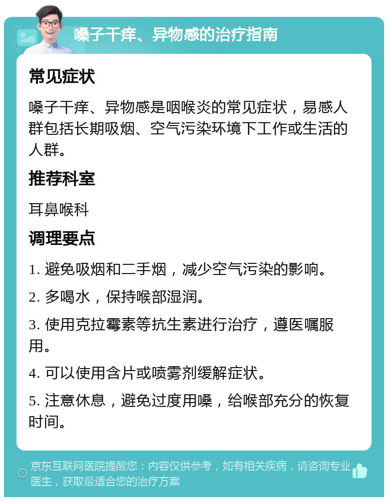 嗓子干痒、异物感的治疗指南 常见症状 嗓子干痒、异物感是咽喉炎的常见症状，易感人群包括长期吸烟、空气污染环境下工作或生活的人群。 推荐科室 耳鼻喉科 调理要点 1. 避免吸烟和二手烟，减少空气污染的影响。 2. 多喝水，保持喉部湿润。 3. 使用克拉霉素等抗生素进行治疗，遵医嘱服用。 4. 可以使用含片或喷雾剂缓解症状。 5. 注意休息，避免过度用嗓，给喉部充分的恢复时间。