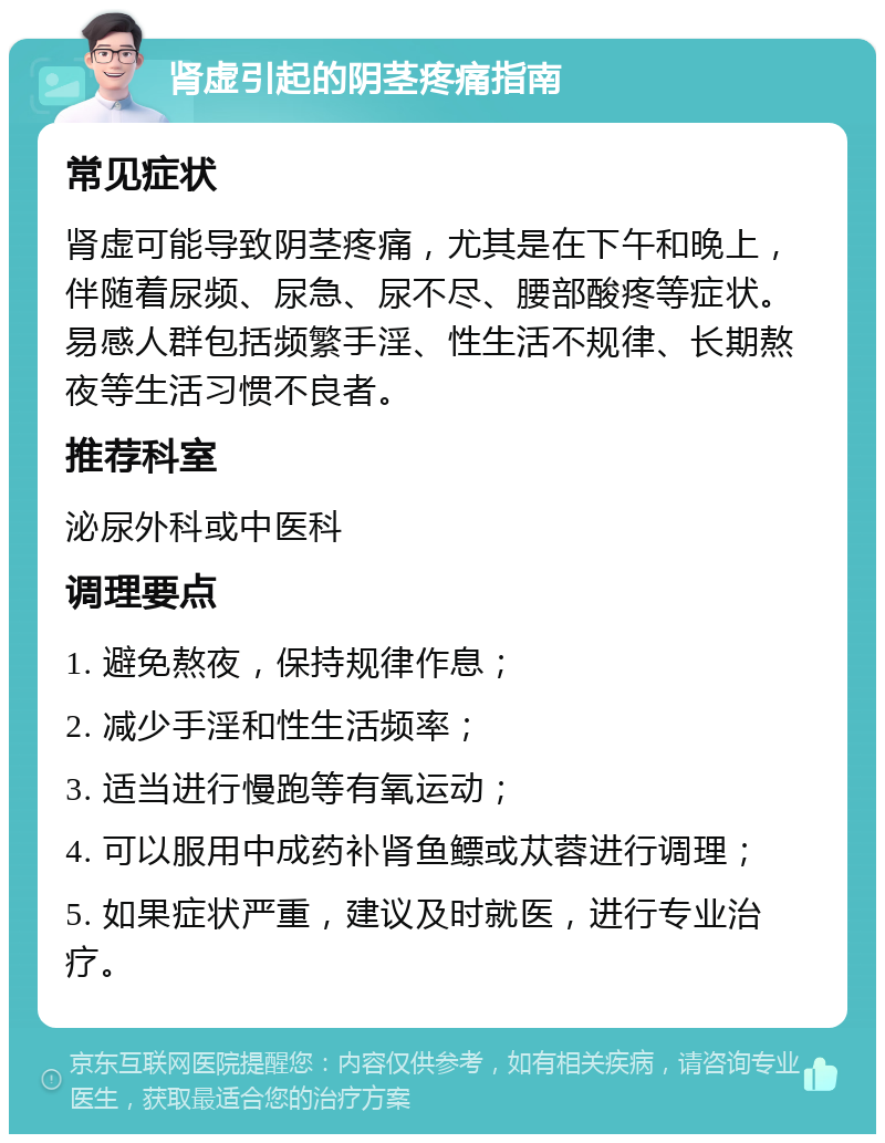 肾虚引起的阴茎疼痛指南 常见症状 肾虚可能导致阴茎疼痛，尤其是在下午和晚上，伴随着尿频、尿急、尿不尽、腰部酸疼等症状。易感人群包括频繁手淫、性生活不规律、长期熬夜等生活习惯不良者。 推荐科室 泌尿外科或中医科 调理要点 1. 避免熬夜，保持规律作息； 2. 减少手淫和性生活频率； 3. 适当进行慢跑等有氧运动； 4. 可以服用中成药补肾鱼鳔或苁蓉进行调理； 5. 如果症状严重，建议及时就医，进行专业治疗。