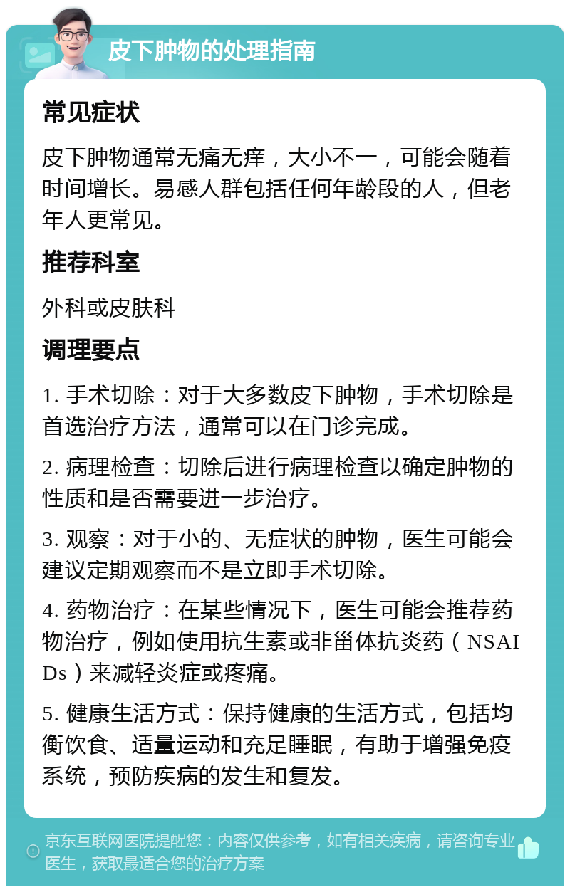 皮下肿物的处理指南 常见症状 皮下肿物通常无痛无痒，大小不一，可能会随着时间增长。易感人群包括任何年龄段的人，但老年人更常见。 推荐科室 外科或皮肤科 调理要点 1. 手术切除：对于大多数皮下肿物，手术切除是首选治疗方法，通常可以在门诊完成。 2. 病理检查：切除后进行病理检查以确定肿物的性质和是否需要进一步治疗。 3. 观察：对于小的、无症状的肿物，医生可能会建议定期观察而不是立即手术切除。 4. 药物治疗：在某些情况下，医生可能会推荐药物治疗，例如使用抗生素或非甾体抗炎药（NSAIDs）来减轻炎症或疼痛。 5. 健康生活方式：保持健康的生活方式，包括均衡饮食、适量运动和充足睡眠，有助于增强免疫系统，预防疾病的发生和复发。