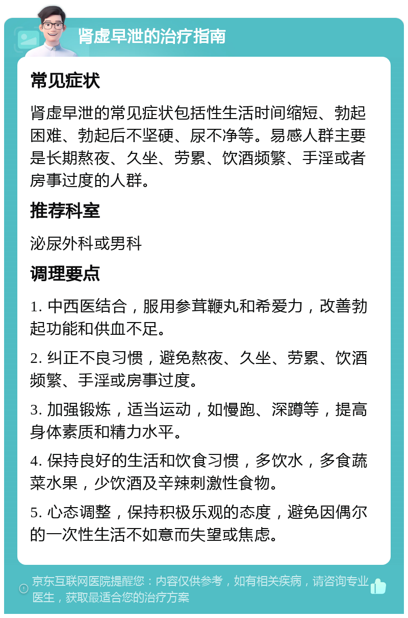 肾虚早泄的治疗指南 常见症状 肾虚早泄的常见症状包括性生活时间缩短、勃起困难、勃起后不坚硬、尿不净等。易感人群主要是长期熬夜、久坐、劳累、饮酒频繁、手淫或者房事过度的人群。 推荐科室 泌尿外科或男科 调理要点 1. 中西医结合，服用参茸鞭丸和希爱力，改善勃起功能和供血不足。 2. 纠正不良习惯，避免熬夜、久坐、劳累、饮酒频繁、手淫或房事过度。 3. 加强锻炼，适当运动，如慢跑、深蹲等，提高身体素质和精力水平。 4. 保持良好的生活和饮食习惯，多饮水，多食蔬菜水果，少饮酒及辛辣刺激性食物。 5. 心态调整，保持积极乐观的态度，避免因偶尔的一次性生活不如意而失望或焦虑。