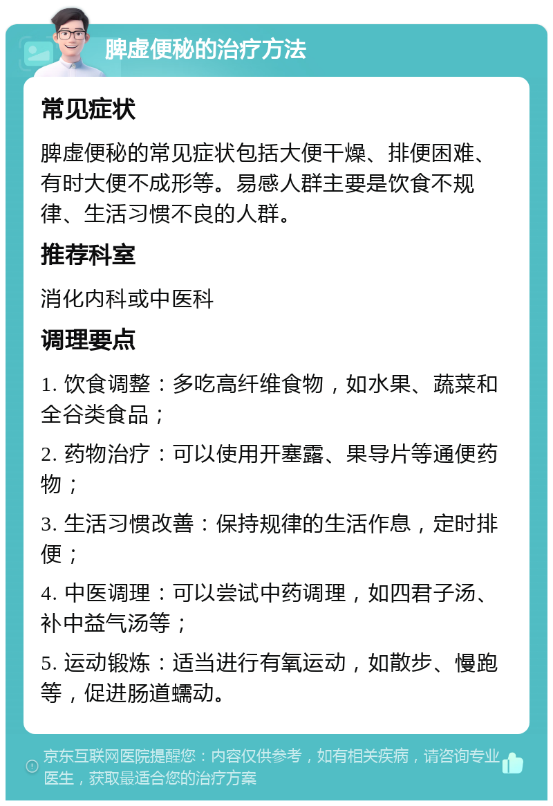 脾虚便秘的治疗方法 常见症状 脾虚便秘的常见症状包括大便干燥、排便困难、有时大便不成形等。易感人群主要是饮食不规律、生活习惯不良的人群。 推荐科室 消化内科或中医科 调理要点 1. 饮食调整：多吃高纤维食物，如水果、蔬菜和全谷类食品； 2. 药物治疗：可以使用开塞露、果导片等通便药物； 3. 生活习惯改善：保持规律的生活作息，定时排便； 4. 中医调理：可以尝试中药调理，如四君子汤、补中益气汤等； 5. 运动锻炼：适当进行有氧运动，如散步、慢跑等，促进肠道蠕动。