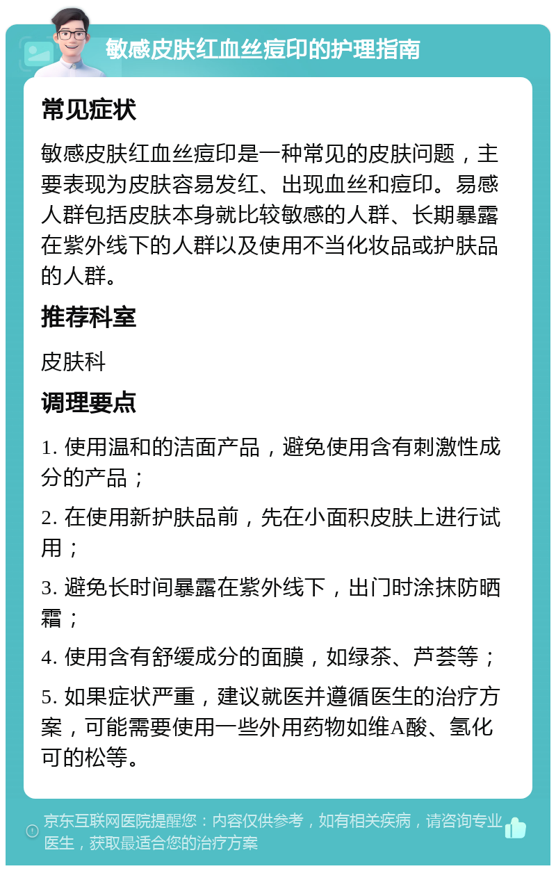 敏感皮肤红血丝痘印的护理指南 常见症状 敏感皮肤红血丝痘印是一种常见的皮肤问题，主要表现为皮肤容易发红、出现血丝和痘印。易感人群包括皮肤本身就比较敏感的人群、长期暴露在紫外线下的人群以及使用不当化妆品或护肤品的人群。 推荐科室 皮肤科 调理要点 1. 使用温和的洁面产品，避免使用含有刺激性成分的产品； 2. 在使用新护肤品前，先在小面积皮肤上进行试用； 3. 避免长时间暴露在紫外线下，出门时涂抹防晒霜； 4. 使用含有舒缓成分的面膜，如绿茶、芦荟等； 5. 如果症状严重，建议就医并遵循医生的治疗方案，可能需要使用一些外用药物如维A酸、氢化可的松等。