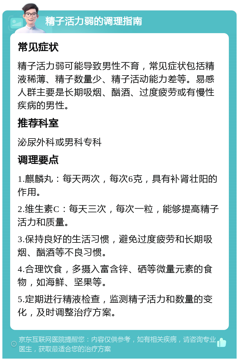 精子活力弱的调理指南 常见症状 精子活力弱可能导致男性不育，常见症状包括精液稀薄、精子数量少、精子活动能力差等。易感人群主要是长期吸烟、酗酒、过度疲劳或有慢性疾病的男性。 推荐科室 泌尿外科或男科专科 调理要点 1.麒麟丸：每天两次，每次6克，具有补肾壮阳的作用。 2.维生素C：每天三次，每次一粒，能够提高精子活力和质量。 3.保持良好的生活习惯，避免过度疲劳和长期吸烟、酗酒等不良习惯。 4.合理饮食，多摄入富含锌、硒等微量元素的食物，如海鲜、坚果等。 5.定期进行精液检查，监测精子活力和数量的变化，及时调整治疗方案。