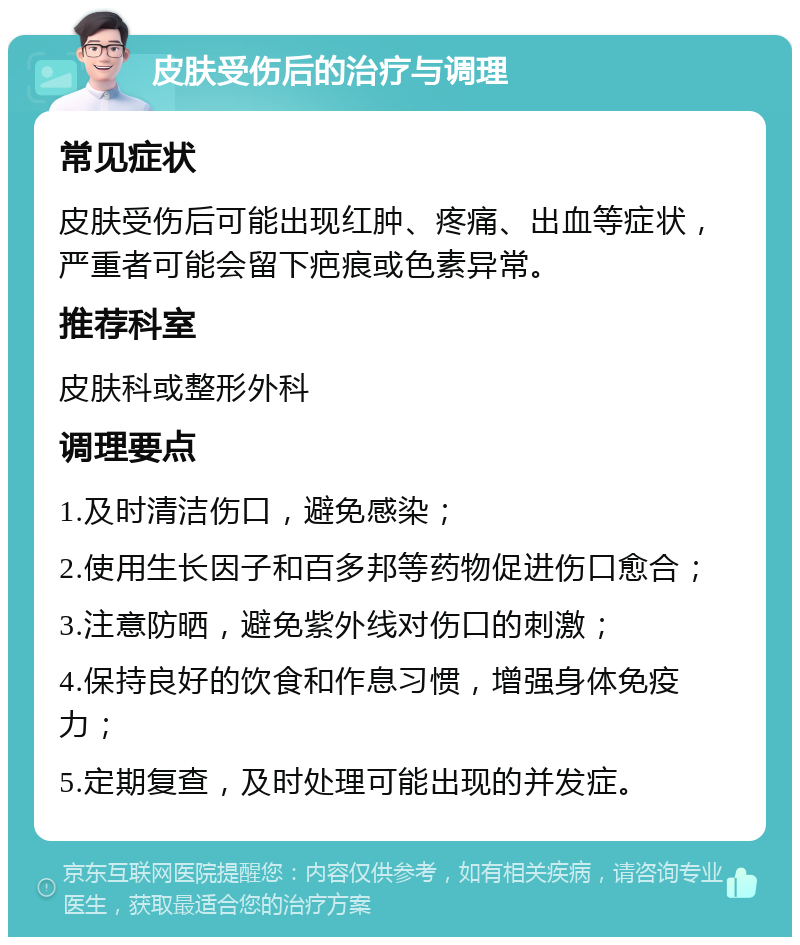 皮肤受伤后的治疗与调理 常见症状 皮肤受伤后可能出现红肿、疼痛、出血等症状，严重者可能会留下疤痕或色素异常。 推荐科室 皮肤科或整形外科 调理要点 1.及时清洁伤口，避免感染； 2.使用生长因子和百多邦等药物促进伤口愈合； 3.注意防晒，避免紫外线对伤口的刺激； 4.保持良好的饮食和作息习惯，增强身体免疫力； 5.定期复查，及时处理可能出现的并发症。