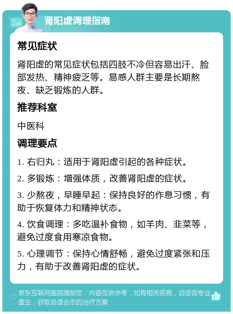 肾阳虚调理指南 常见症状 肾阳虚的常见症状包括四肢不冷但容易出汗、脸部发热、精神疲乏等。易感人群主要是长期熬夜、缺乏锻炼的人群。 推荐科室 中医科 调理要点 1. 右归丸：适用于肾阳虚引起的各种症状。 2. 多锻炼：增强体质，改善肾阳虚的症状。 3. 少熬夜，早睡早起：保持良好的作息习惯，有助于恢复体力和精神状态。 4. 饮食调理：多吃温补食物，如羊肉、韭菜等，避免过度食用寒凉食物。 5. 心理调节：保持心情舒畅，避免过度紧张和压力，有助于改善肾阳虚的症状。