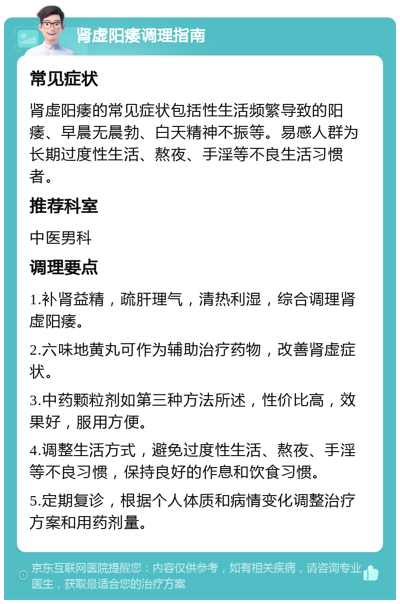 肾虚阳痿调理指南 常见症状 肾虚阳痿的常见症状包括性生活频繁导致的阳痿、早晨无晨勃、白天精神不振等。易感人群为长期过度性生活、熬夜、手淫等不良生活习惯者。 推荐科室 中医男科 调理要点 1.补肾益精，疏肝理气，清热利湿，综合调理肾虚阳痿。 2.六味地黄丸可作为辅助治疗药物，改善肾虚症状。 3.中药颗粒剂如第三种方法所述，性价比高，效果好，服用方便。 4.调整生活方式，避免过度性生活、熬夜、手淫等不良习惯，保持良好的作息和饮食习惯。 5.定期复诊，根据个人体质和病情变化调整治疗方案和用药剂量。