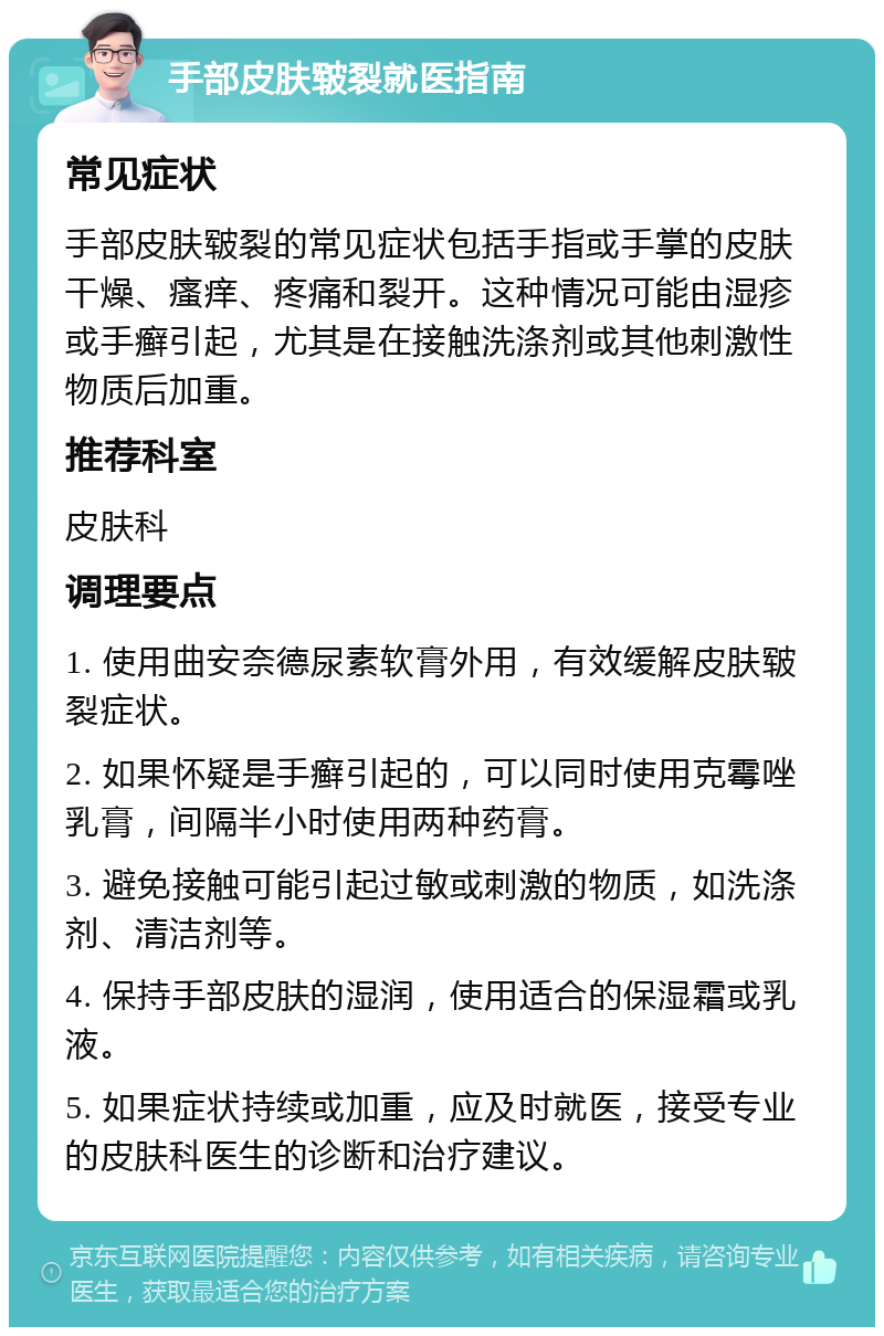 手部皮肤皲裂就医指南 常见症状 手部皮肤皲裂的常见症状包括手指或手掌的皮肤干燥、瘙痒、疼痛和裂开。这种情况可能由湿疹或手癣引起，尤其是在接触洗涤剂或其他刺激性物质后加重。 推荐科室 皮肤科 调理要点 1. 使用曲安奈德尿素软膏外用，有效缓解皮肤皲裂症状。 2. 如果怀疑是手癣引起的，可以同时使用克霉唑乳膏，间隔半小时使用两种药膏。 3. 避免接触可能引起过敏或刺激的物质，如洗涤剂、清洁剂等。 4. 保持手部皮肤的湿润，使用适合的保湿霜或乳液。 5. 如果症状持续或加重，应及时就医，接受专业的皮肤科医生的诊断和治疗建议。