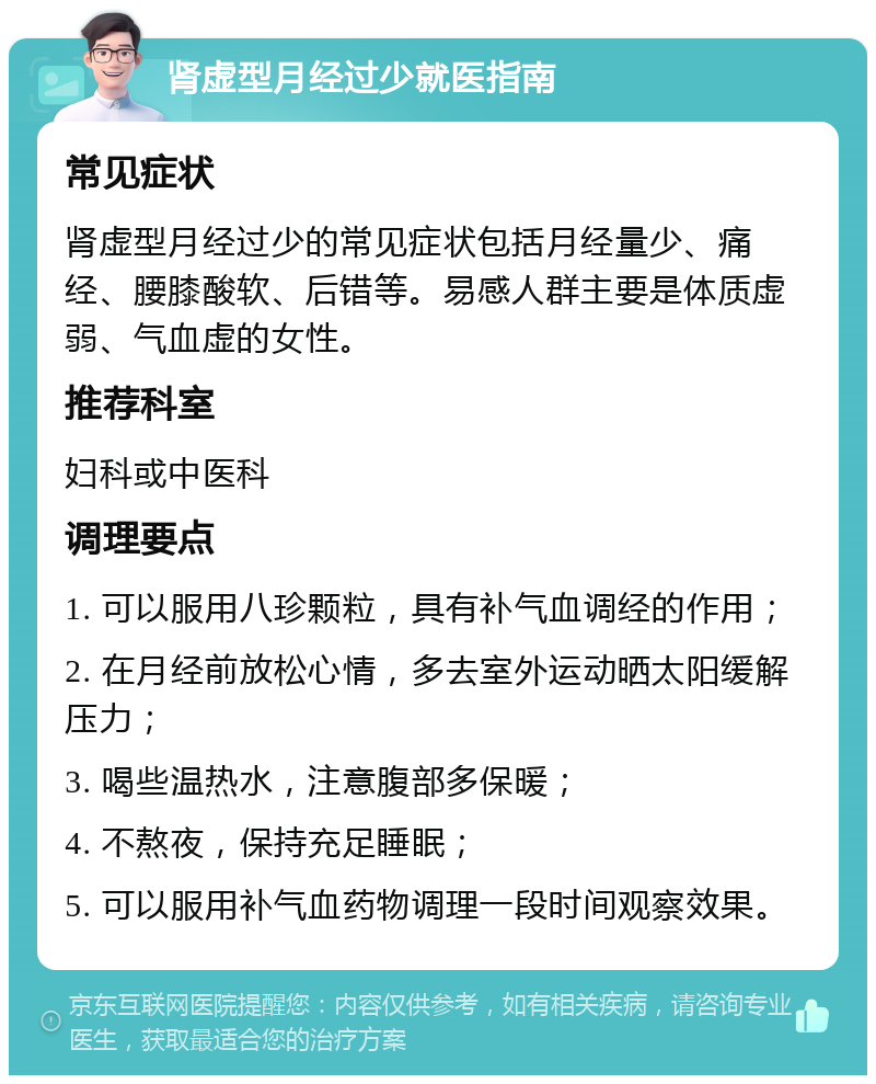 肾虚型月经过少就医指南 常见症状 肾虚型月经过少的常见症状包括月经量少、痛经、腰膝酸软、后错等。易感人群主要是体质虚弱、气血虚的女性。 推荐科室 妇科或中医科 调理要点 1. 可以服用八珍颗粒，具有补气血调经的作用； 2. 在月经前放松心情，多去室外运动晒太阳缓解压力； 3. 喝些温热水，注意腹部多保暖； 4. 不熬夜，保持充足睡眠； 5. 可以服用补气血药物调理一段时间观察效果。