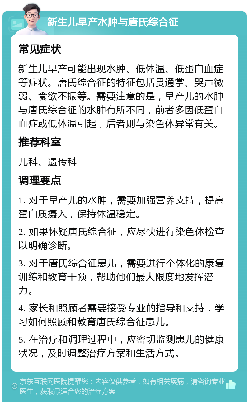 新生儿早产水肿与唐氏综合征 常见症状 新生儿早产可能出现水肿、低体温、低蛋白血症等症状。唐氏综合征的特征包括贯通掌、哭声微弱、食欲不振等。需要注意的是，早产儿的水肿与唐氏综合征的水肿有所不同，前者多因低蛋白血症或低体温引起，后者则与染色体异常有关。 推荐科室 儿科、遗传科 调理要点 1. 对于早产儿的水肿，需要加强营养支持，提高蛋白质摄入，保持体温稳定。 2. 如果怀疑唐氏综合征，应尽快进行染色体检查以明确诊断。 3. 对于唐氏综合征患儿，需要进行个体化的康复训练和教育干预，帮助他们最大限度地发挥潜力。 4. 家长和照顾者需要接受专业的指导和支持，学习如何照顾和教育唐氏综合征患儿。 5. 在治疗和调理过程中，应密切监测患儿的健康状况，及时调整治疗方案和生活方式。