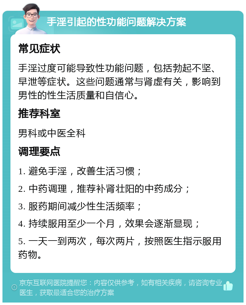 手淫引起的性功能问题解决方案 常见症状 手淫过度可能导致性功能问题，包括勃起不坚、早泄等症状。这些问题通常与肾虚有关，影响到男性的性生活质量和自信心。 推荐科室 男科或中医全科 调理要点 1. 避免手淫，改善生活习惯； 2. 中药调理，推荐补肾壮阳的中药成分； 3. 服药期间减少性生活频率； 4. 持续服用至少一个月，效果会逐渐显现； 5. 一天一到两次，每次两片，按照医生指示服用药物。