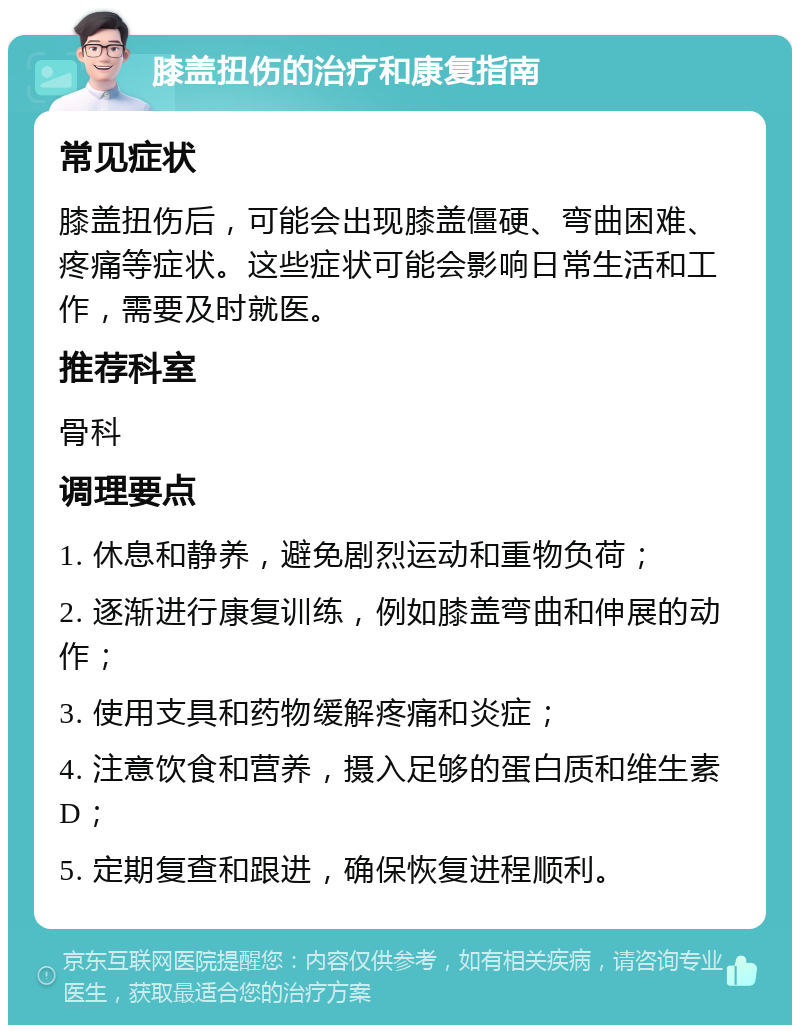 膝盖扭伤的治疗和康复指南 常见症状 膝盖扭伤后，可能会出现膝盖僵硬、弯曲困难、疼痛等症状。这些症状可能会影响日常生活和工作，需要及时就医。 推荐科室 骨科 调理要点 1. 休息和静养，避免剧烈运动和重物负荷； 2. 逐渐进行康复训练，例如膝盖弯曲和伸展的动作； 3. 使用支具和药物缓解疼痛和炎症； 4. 注意饮食和营养，摄入足够的蛋白质和维生素D； 5. 定期复查和跟进，确保恢复进程顺利。