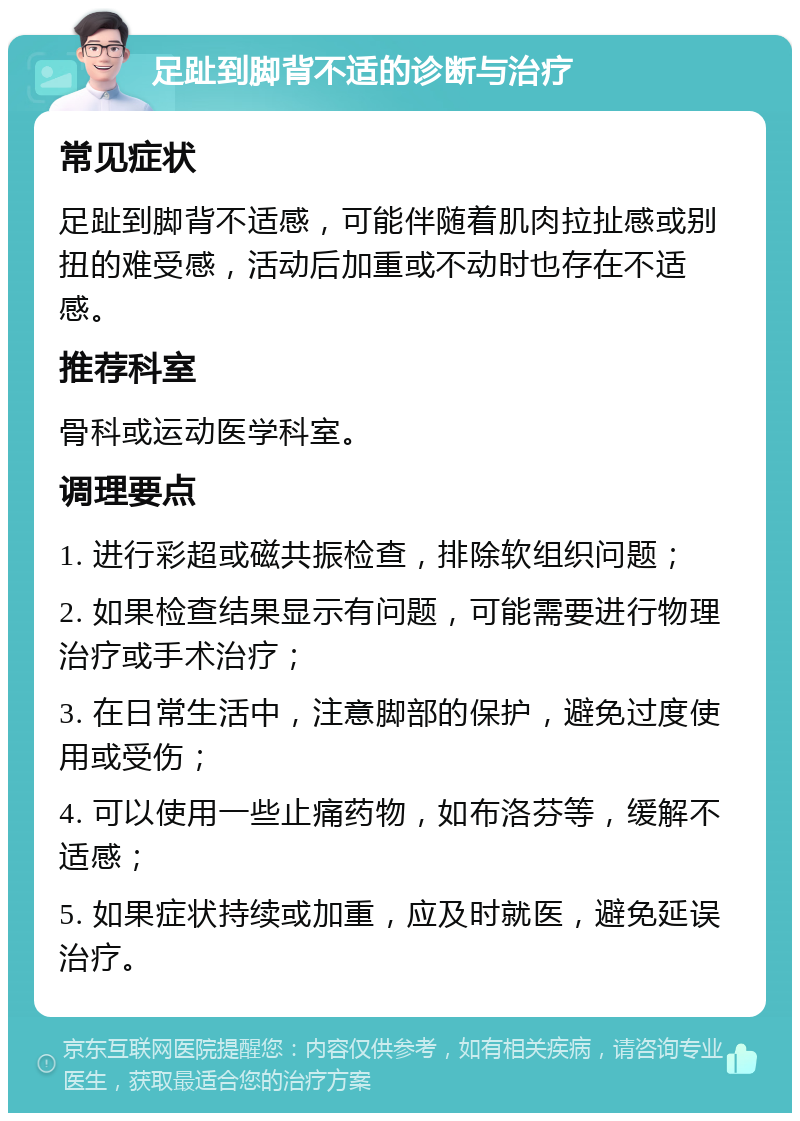 足趾到脚背不适的诊断与治疗 常见症状 足趾到脚背不适感，可能伴随着肌肉拉扯感或别扭的难受感，活动后加重或不动时也存在不适感。 推荐科室 骨科或运动医学科室。 调理要点 1. 进行彩超或磁共振检查，排除软组织问题； 2. 如果检查结果显示有问题，可能需要进行物理治疗或手术治疗； 3. 在日常生活中，注意脚部的保护，避免过度使用或受伤； 4. 可以使用一些止痛药物，如布洛芬等，缓解不适感； 5. 如果症状持续或加重，应及时就医，避免延误治疗。